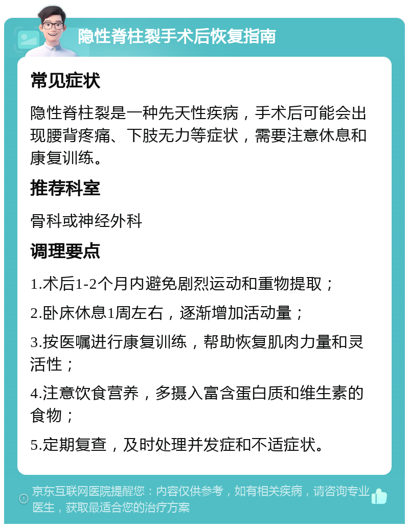 隐性脊柱裂手术后恢复指南 常见症状 隐性脊柱裂是一种先天性疾病，手术后可能会出现腰背疼痛、下肢无力等症状，需要注意休息和康复训练。 推荐科室 骨科或神经外科 调理要点 1.术后1-2个月内避免剧烈运动和重物提取； 2.卧床休息1周左右，逐渐增加活动量； 3.按医嘱进行康复训练，帮助恢复肌肉力量和灵活性； 4.注意饮食营养，多摄入富含蛋白质和维生素的食物； 5.定期复查，及时处理并发症和不适症状。