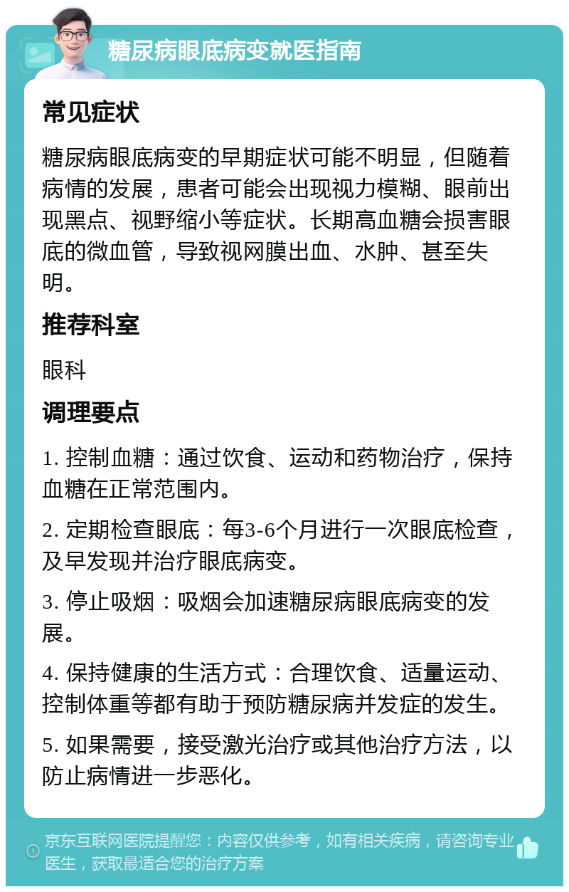 糖尿病眼底病变就医指南 常见症状 糖尿病眼底病变的早期症状可能不明显，但随着病情的发展，患者可能会出现视力模糊、眼前出现黑点、视野缩小等症状。长期高血糖会损害眼底的微血管，导致视网膜出血、水肿、甚至失明。 推荐科室 眼科 调理要点 1. 控制血糖：通过饮食、运动和药物治疗，保持血糖在正常范围内。 2. 定期检查眼底：每3-6个月进行一次眼底检查，及早发现并治疗眼底病变。 3. 停止吸烟：吸烟会加速糖尿病眼底病变的发展。 4. 保持健康的生活方式：合理饮食、适量运动、控制体重等都有助于预防糖尿病并发症的发生。 5. 如果需要，接受激光治疗或其他治疗方法，以防止病情进一步恶化。