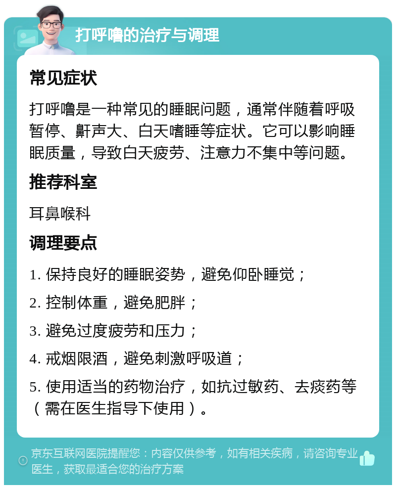 打呼噜的治疗与调理 常见症状 打呼噜是一种常见的睡眠问题，通常伴随着呼吸暂停、鼾声大、白天嗜睡等症状。它可以影响睡眠质量，导致白天疲劳、注意力不集中等问题。 推荐科室 耳鼻喉科 调理要点 1. 保持良好的睡眠姿势，避免仰卧睡觉； 2. 控制体重，避免肥胖； 3. 避免过度疲劳和压力； 4. 戒烟限酒，避免刺激呼吸道； 5. 使用适当的药物治疗，如抗过敏药、去痰药等（需在医生指导下使用）。