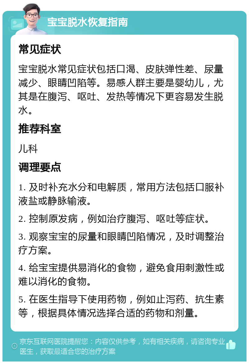 宝宝脱水恢复指南 常见症状 宝宝脱水常见症状包括口渴、皮肤弹性差、尿量减少、眼睛凹陷等。易感人群主要是婴幼儿，尤其是在腹泻、呕吐、发热等情况下更容易发生脱水。 推荐科室 儿科 调理要点 1. 及时补充水分和电解质，常用方法包括口服补液盐或静脉输液。 2. 控制原发病，例如治疗腹泻、呕吐等症状。 3. 观察宝宝的尿量和眼睛凹陷情况，及时调整治疗方案。 4. 给宝宝提供易消化的食物，避免食用刺激性或难以消化的食物。 5. 在医生指导下使用药物，例如止泻药、抗生素等，根据具体情况选择合适的药物和剂量。