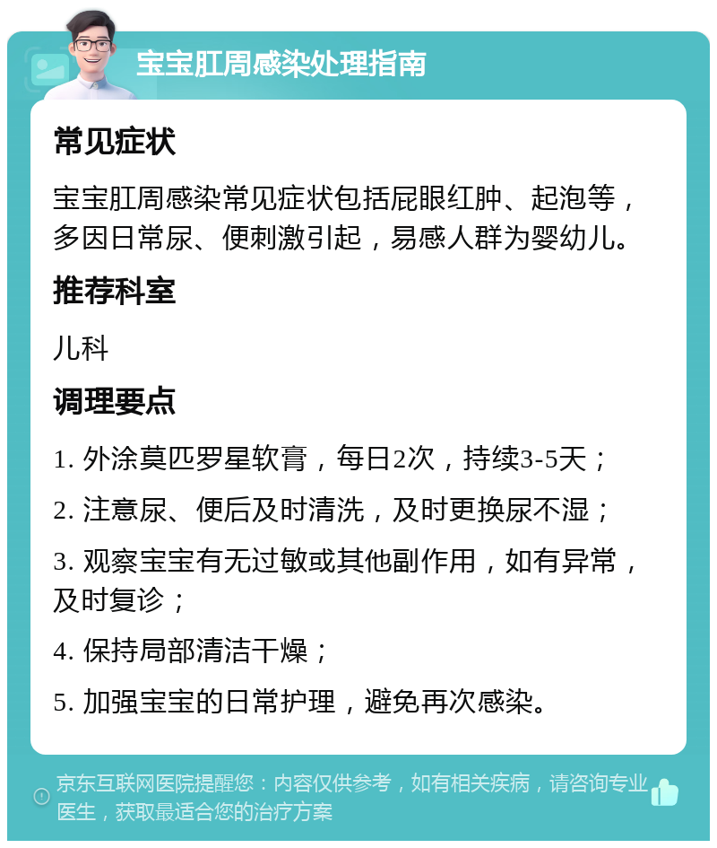 宝宝肛周感染处理指南 常见症状 宝宝肛周感染常见症状包括屁眼红肿、起泡等，多因日常尿、便刺激引起，易感人群为婴幼儿。 推荐科室 儿科 调理要点 1. 外涂莫匹罗星软膏，每日2次，持续3-5天； 2. 注意尿、便后及时清洗，及时更换尿不湿； 3. 观察宝宝有无过敏或其他副作用，如有异常，及时复诊； 4. 保持局部清洁干燥； 5. 加强宝宝的日常护理，避免再次感染。