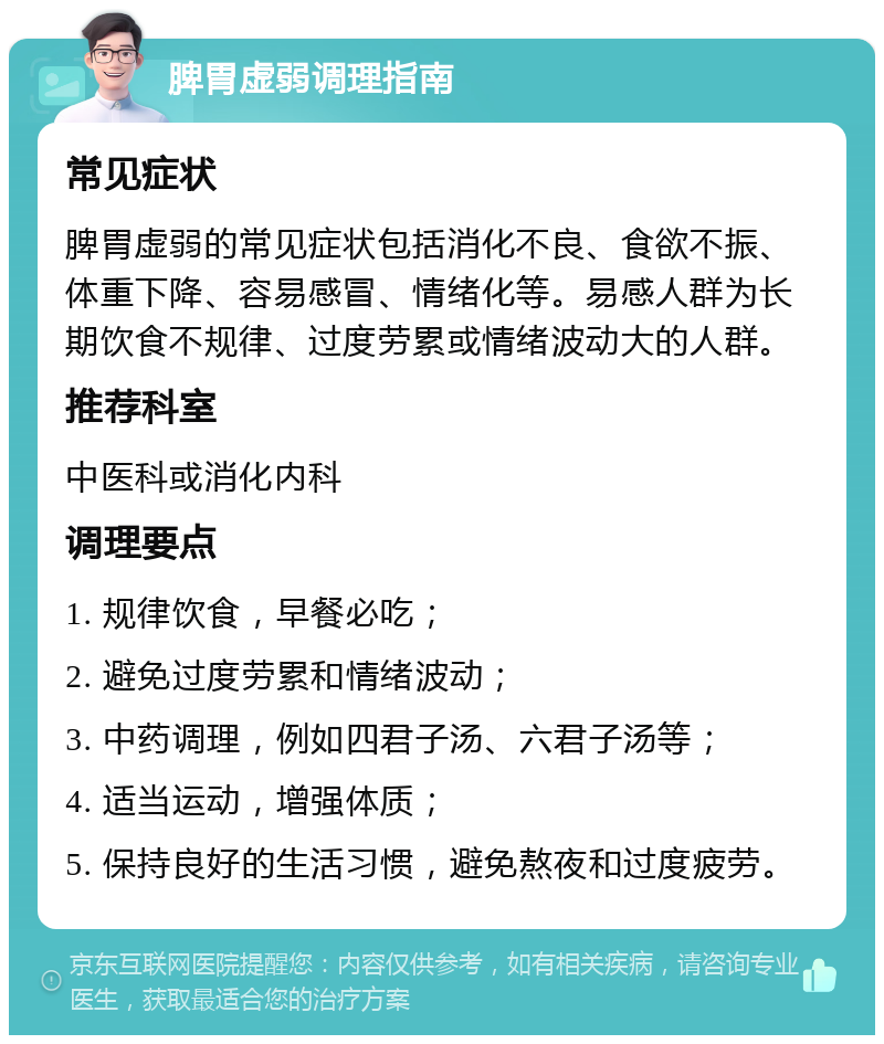 脾胃虚弱调理指南 常见症状 脾胃虚弱的常见症状包括消化不良、食欲不振、体重下降、容易感冒、情绪化等。易感人群为长期饮食不规律、过度劳累或情绪波动大的人群。 推荐科室 中医科或消化内科 调理要点 1. 规律饮食，早餐必吃； 2. 避免过度劳累和情绪波动； 3. 中药调理，例如四君子汤、六君子汤等； 4. 适当运动，增强体质； 5. 保持良好的生活习惯，避免熬夜和过度疲劳。