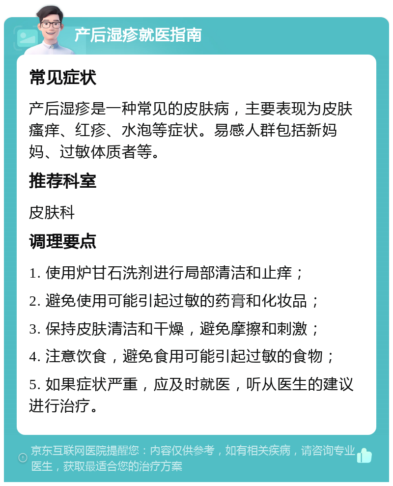 产后湿疹就医指南 常见症状 产后湿疹是一种常见的皮肤病，主要表现为皮肤瘙痒、红疹、水泡等症状。易感人群包括新妈妈、过敏体质者等。 推荐科室 皮肤科 调理要点 1. 使用炉甘石洗剂进行局部清洁和止痒； 2. 避免使用可能引起过敏的药膏和化妆品； 3. 保持皮肤清洁和干燥，避免摩擦和刺激； 4. 注意饮食，避免食用可能引起过敏的食物； 5. 如果症状严重，应及时就医，听从医生的建议进行治疗。