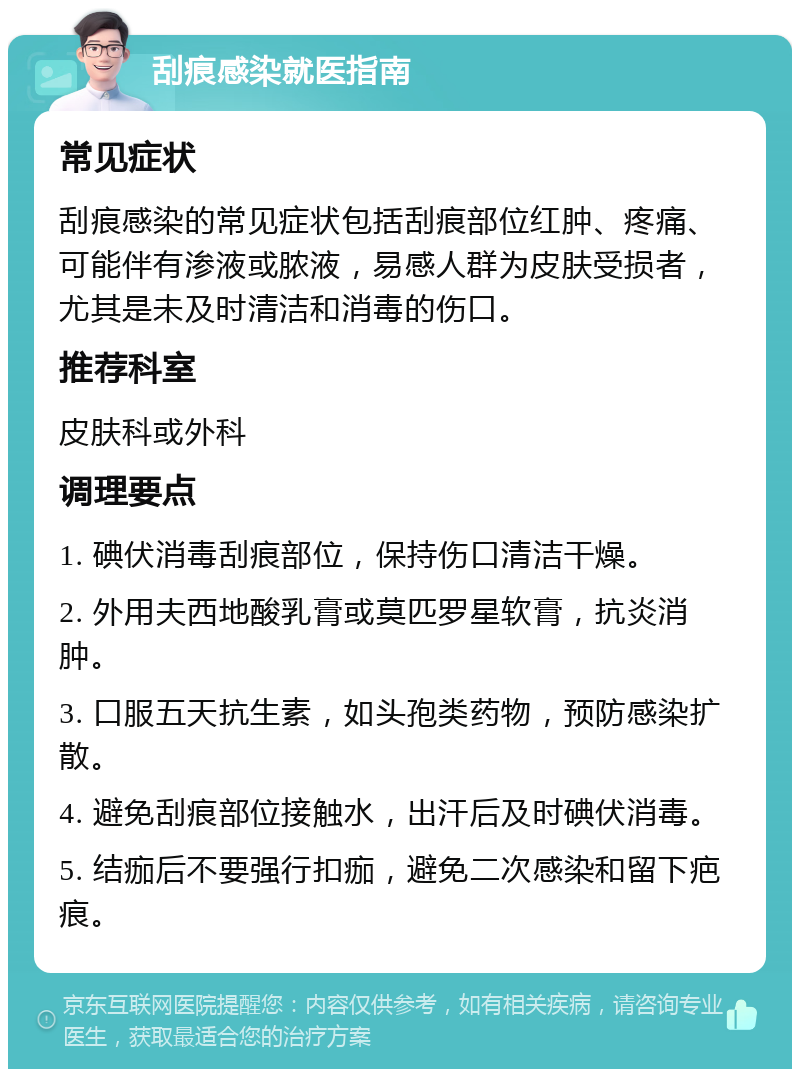 刮痕感染就医指南 常见症状 刮痕感染的常见症状包括刮痕部位红肿、疼痛、可能伴有渗液或脓液，易感人群为皮肤受损者，尤其是未及时清洁和消毒的伤口。 推荐科室 皮肤科或外科 调理要点 1. 碘伏消毒刮痕部位，保持伤口清洁干燥。 2. 外用夫西地酸乳膏或莫匹罗星软膏，抗炎消肿。 3. 口服五天抗生素，如头孢类药物，预防感染扩散。 4. 避免刮痕部位接触水，出汗后及时碘伏消毒。 5. 结痂后不要强行扣痂，避免二次感染和留下疤痕。