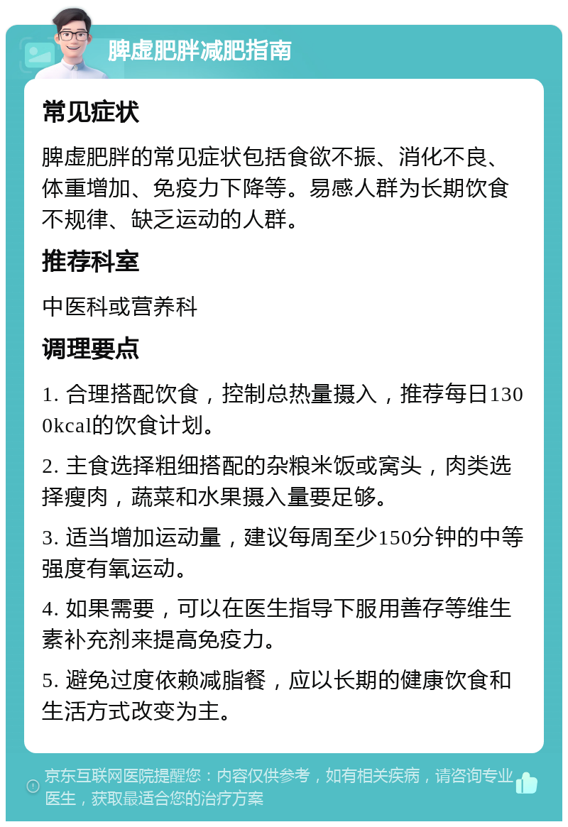 脾虚肥胖减肥指南 常见症状 脾虚肥胖的常见症状包括食欲不振、消化不良、体重增加、免疫力下降等。易感人群为长期饮食不规律、缺乏运动的人群。 推荐科室 中医科或营养科 调理要点 1. 合理搭配饮食，控制总热量摄入，推荐每日1300kcal的饮食计划。 2. 主食选择粗细搭配的杂粮米饭或窝头，肉类选择瘦肉，蔬菜和水果摄入量要足够。 3. 适当增加运动量，建议每周至少150分钟的中等强度有氧运动。 4. 如果需要，可以在医生指导下服用善存等维生素补充剂来提高免疫力。 5. 避免过度依赖减脂餐，应以长期的健康饮食和生活方式改变为主。