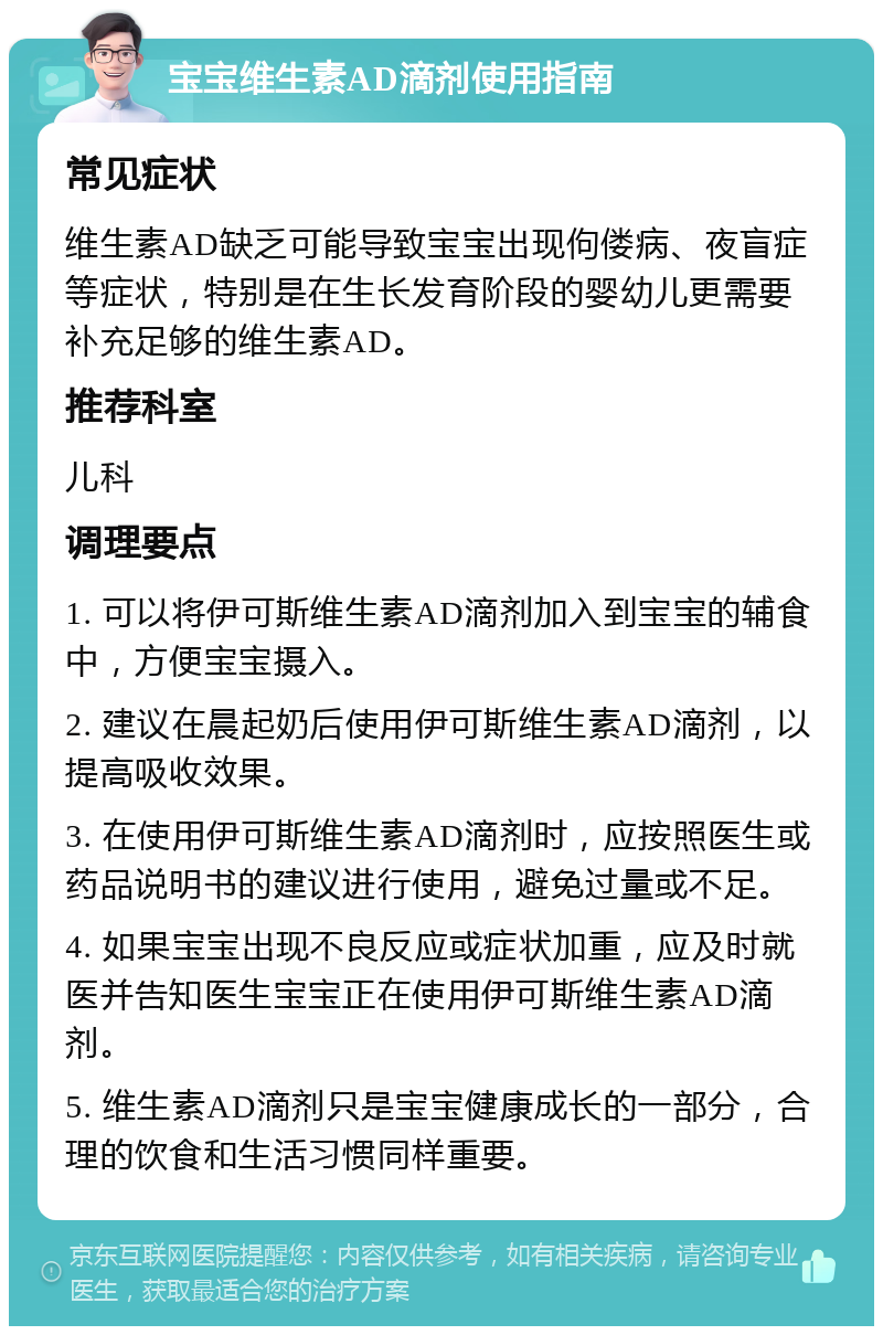 宝宝维生素AD滴剂使用指南 常见症状 维生素AD缺乏可能导致宝宝出现佝偻病、夜盲症等症状，特别是在生长发育阶段的婴幼儿更需要补充足够的维生素AD。 推荐科室 儿科 调理要点 1. 可以将伊可斯维生素AD滴剂加入到宝宝的辅食中，方便宝宝摄入。 2. 建议在晨起奶后使用伊可斯维生素AD滴剂，以提高吸收效果。 3. 在使用伊可斯维生素AD滴剂时，应按照医生或药品说明书的建议进行使用，避免过量或不足。 4. 如果宝宝出现不良反应或症状加重，应及时就医并告知医生宝宝正在使用伊可斯维生素AD滴剂。 5. 维生素AD滴剂只是宝宝健康成长的一部分，合理的饮食和生活习惯同样重要。