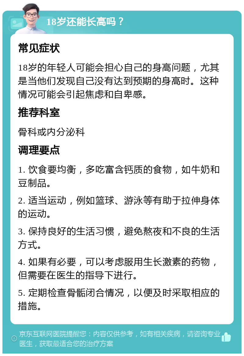 18岁还能长高吗？ 常见症状 18岁的年轻人可能会担心自己的身高问题，尤其是当他们发现自己没有达到预期的身高时。这种情况可能会引起焦虑和自卑感。 推荐科室 骨科或内分泌科 调理要点 1. 饮食要均衡，多吃富含钙质的食物，如牛奶和豆制品。 2. 适当运动，例如篮球、游泳等有助于拉伸身体的运动。 3. 保持良好的生活习惯，避免熬夜和不良的生活方式。 4. 如果有必要，可以考虑服用生长激素的药物，但需要在医生的指导下进行。 5. 定期检查骨骺闭合情况，以便及时采取相应的措施。