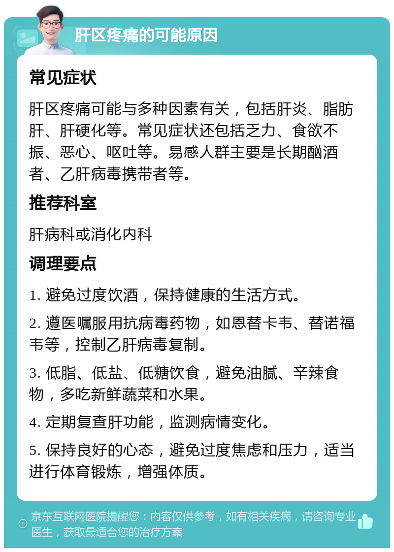 肝区疼痛的可能原因 常见症状 肝区疼痛可能与多种因素有关，包括肝炎、脂肪肝、肝硬化等。常见症状还包括乏力、食欲不振、恶心、呕吐等。易感人群主要是长期酗酒者、乙肝病毒携带者等。 推荐科室 肝病科或消化内科 调理要点 1. 避免过度饮酒，保持健康的生活方式。 2. 遵医嘱服用抗病毒药物，如恩替卡韦、替诺福韦等，控制乙肝病毒复制。 3. 低脂、低盐、低糖饮食，避免油腻、辛辣食物，多吃新鲜蔬菜和水果。 4. 定期复查肝功能，监测病情变化。 5. 保持良好的心态，避免过度焦虑和压力，适当进行体育锻炼，增强体质。