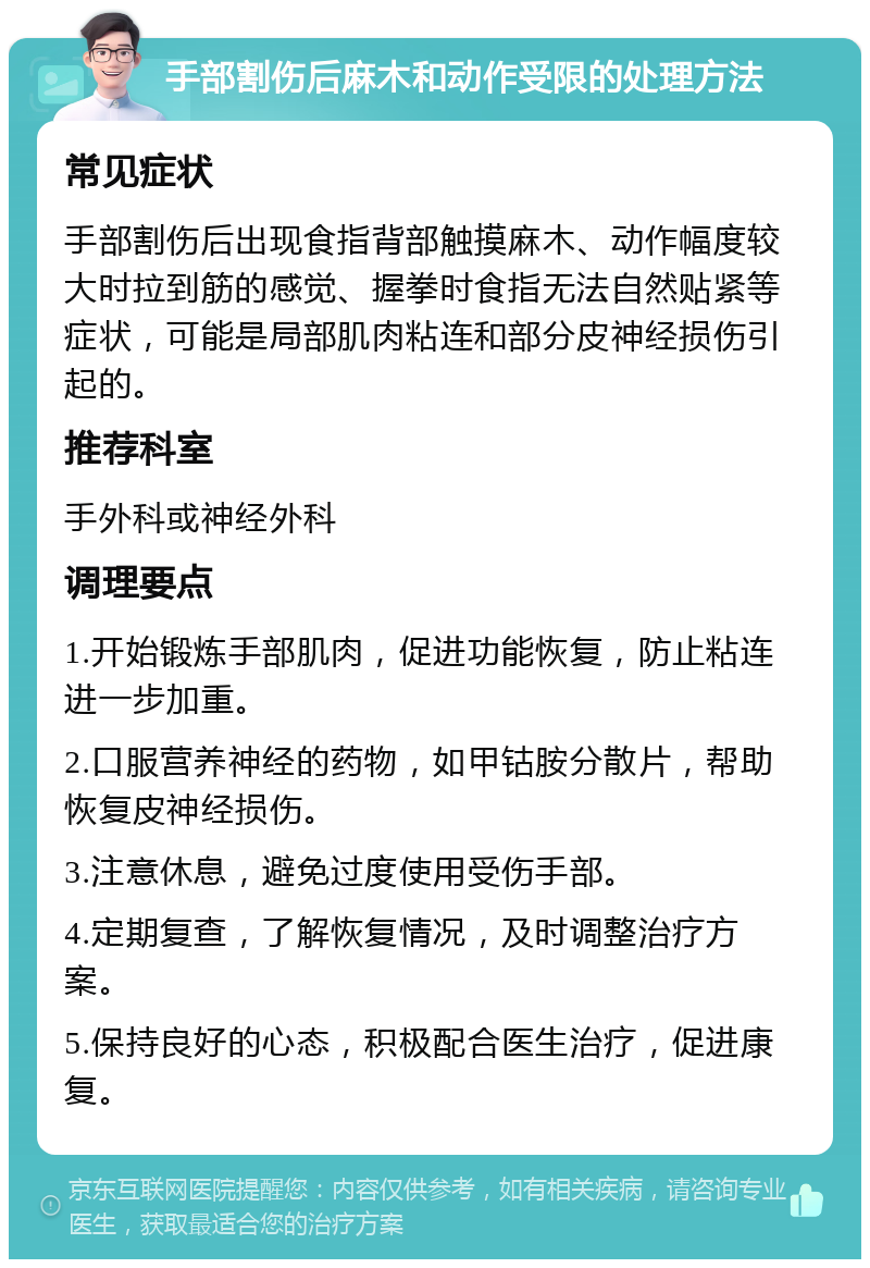 手部割伤后麻木和动作受限的处理方法 常见症状 手部割伤后出现食指背部触摸麻木、动作幅度较大时拉到筋的感觉、握拳时食指无法自然贴紧等症状，可能是局部肌肉粘连和部分皮神经损伤引起的。 推荐科室 手外科或神经外科 调理要点 1.开始锻炼手部肌肉，促进功能恢复，防止粘连进一步加重。 2.口服营养神经的药物，如甲钴胺分散片，帮助恢复皮神经损伤。 3.注意休息，避免过度使用受伤手部。 4.定期复查，了解恢复情况，及时调整治疗方案。 5.保持良好的心态，积极配合医生治疗，促进康复。