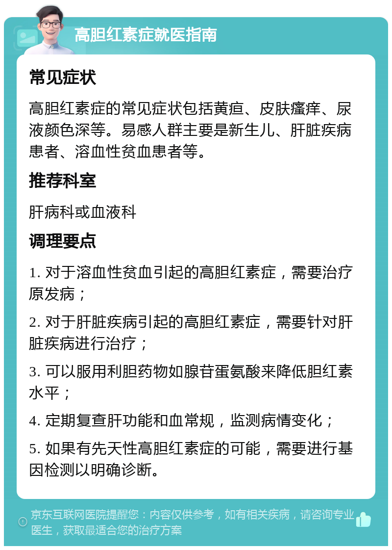 高胆红素症就医指南 常见症状 高胆红素症的常见症状包括黄疸、皮肤瘙痒、尿液颜色深等。易感人群主要是新生儿、肝脏疾病患者、溶血性贫血患者等。 推荐科室 肝病科或血液科 调理要点 1. 对于溶血性贫血引起的高胆红素症，需要治疗原发病； 2. 对于肝脏疾病引起的高胆红素症，需要针对肝脏疾病进行治疗； 3. 可以服用利胆药物如腺苷蛋氨酸来降低胆红素水平； 4. 定期复查肝功能和血常规，监测病情变化； 5. 如果有先天性高胆红素症的可能，需要进行基因检测以明确诊断。