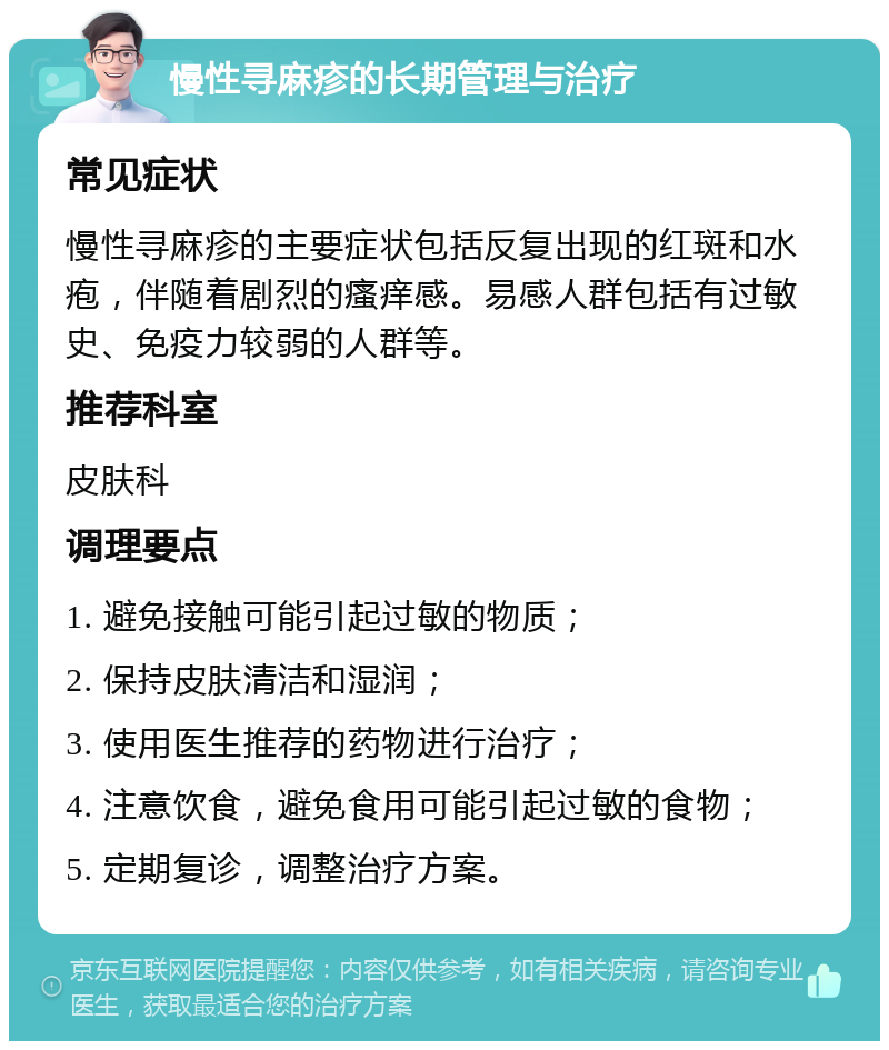 慢性寻麻疹的长期管理与治疗 常见症状 慢性寻麻疹的主要症状包括反复出现的红斑和水疱，伴随着剧烈的瘙痒感。易感人群包括有过敏史、免疫力较弱的人群等。 推荐科室 皮肤科 调理要点 1. 避免接触可能引起过敏的物质； 2. 保持皮肤清洁和湿润； 3. 使用医生推荐的药物进行治疗； 4. 注意饮食，避免食用可能引起过敏的食物； 5. 定期复诊，调整治疗方案。