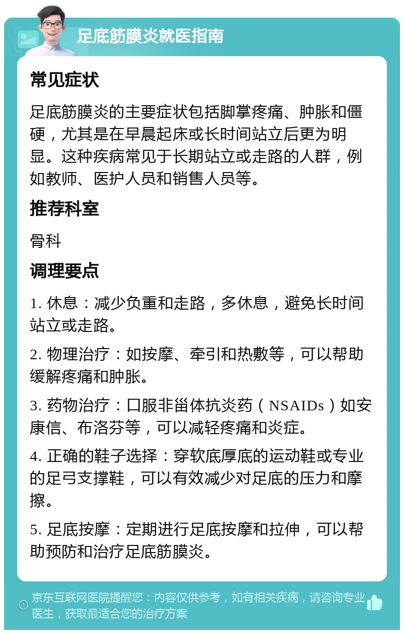 足底筋膜炎就医指南 常见症状 足底筋膜炎的主要症状包括脚掌疼痛、肿胀和僵硬，尤其是在早晨起床或长时间站立后更为明显。这种疾病常见于长期站立或走路的人群，例如教师、医护人员和销售人员等。 推荐科室 骨科 调理要点 1. 休息：减少负重和走路，多休息，避免长时间站立或走路。 2. 物理治疗：如按摩、牵引和热敷等，可以帮助缓解疼痛和肿胀。 3. 药物治疗：口服非甾体抗炎药（NSAIDs）如安康信、布洛芬等，可以减轻疼痛和炎症。 4. 正确的鞋子选择：穿软底厚底的运动鞋或专业的足弓支撑鞋，可以有效减少对足底的压力和摩擦。 5. 足底按摩：定期进行足底按摩和拉伸，可以帮助预防和治疗足底筋膜炎。