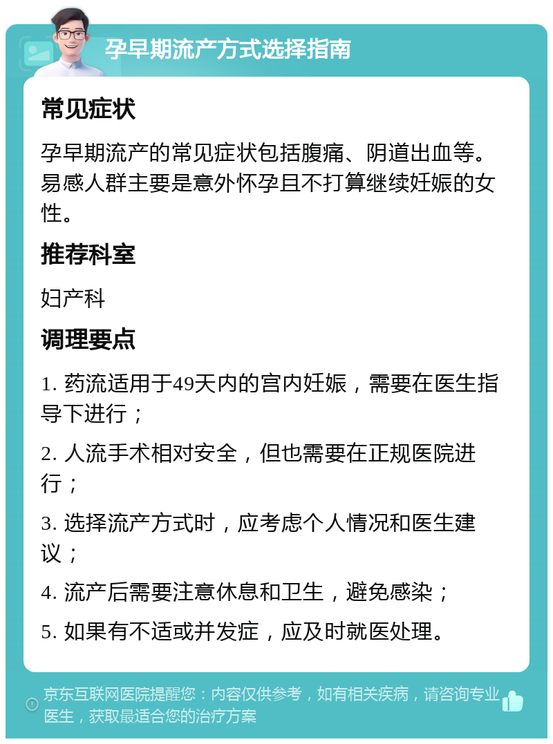 孕早期流产方式选择指南 常见症状 孕早期流产的常见症状包括腹痛、阴道出血等。易感人群主要是意外怀孕且不打算继续妊娠的女性。 推荐科室 妇产科 调理要点 1. 药流适用于49天内的宫内妊娠，需要在医生指导下进行； 2. 人流手术相对安全，但也需要在正规医院进行； 3. 选择流产方式时，应考虑个人情况和医生建议； 4. 流产后需要注意休息和卫生，避免感染； 5. 如果有不适或并发症，应及时就医处理。