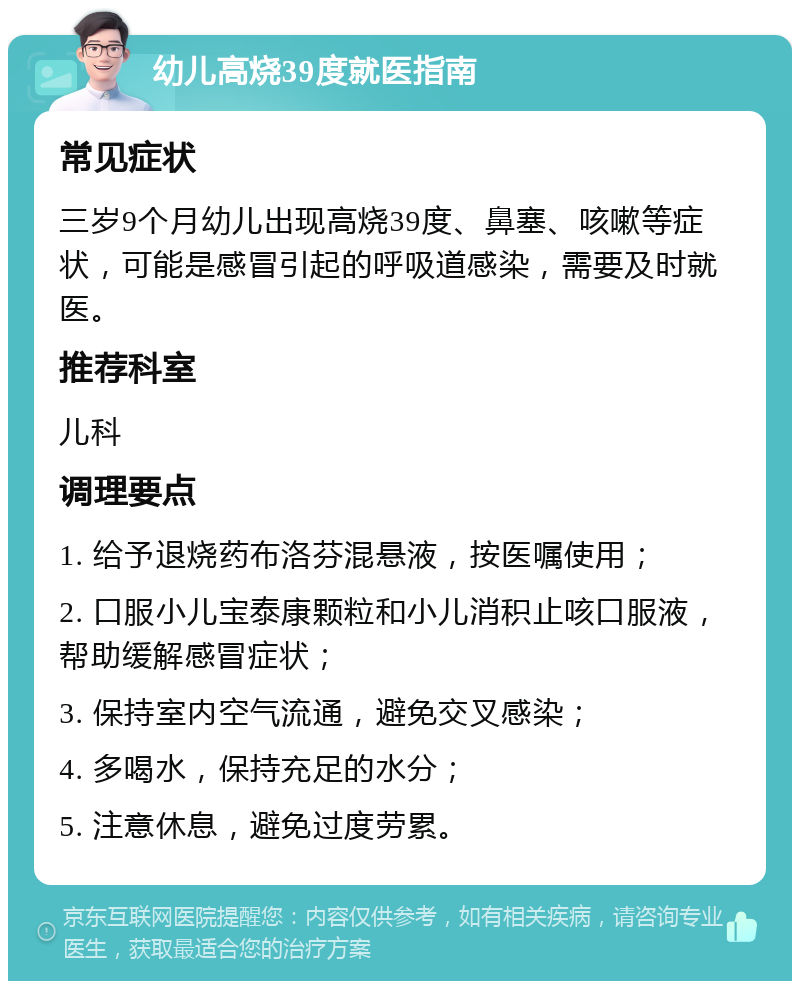 幼儿高烧39度就医指南 常见症状 三岁9个月幼儿出现高烧39度、鼻塞、咳嗽等症状，可能是感冒引起的呼吸道感染，需要及时就医。 推荐科室 儿科 调理要点 1. 给予退烧药布洛芬混悬液，按医嘱使用； 2. 口服小儿宝泰康颗粒和小儿消积止咳口服液，帮助缓解感冒症状； 3. 保持室内空气流通，避免交叉感染； 4. 多喝水，保持充足的水分； 5. 注意休息，避免过度劳累。