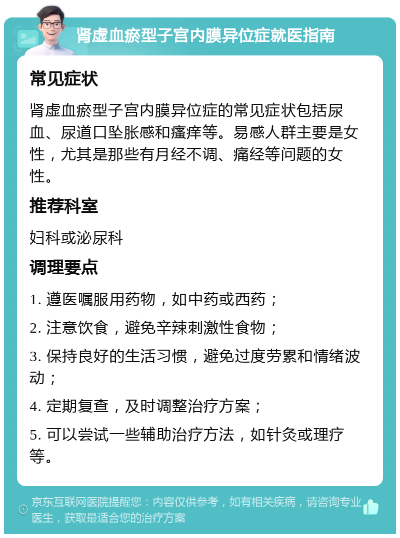 肾虚血瘀型子宫内膜异位症就医指南 常见症状 肾虚血瘀型子宫内膜异位症的常见症状包括尿血、尿道口坠胀感和瘙痒等。易感人群主要是女性，尤其是那些有月经不调、痛经等问题的女性。 推荐科室 妇科或泌尿科 调理要点 1. 遵医嘱服用药物，如中药或西药； 2. 注意饮食，避免辛辣刺激性食物； 3. 保持良好的生活习惯，避免过度劳累和情绪波动； 4. 定期复查，及时调整治疗方案； 5. 可以尝试一些辅助治疗方法，如针灸或理疗等。