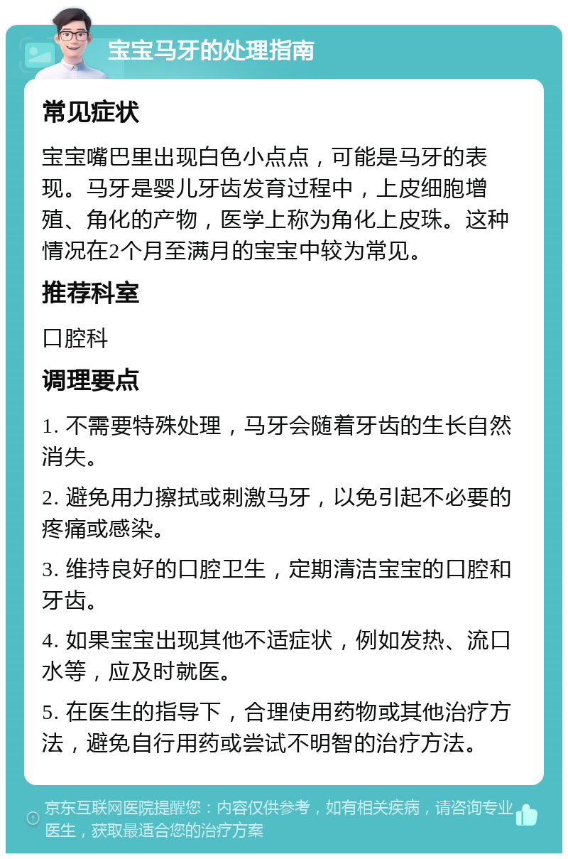 宝宝马牙的处理指南 常见症状 宝宝嘴巴里出现白色小点点，可能是马牙的表现。马牙是婴儿牙齿发育过程中，上皮细胞增殖、角化的产物，医学上称为角化上皮珠。这种情况在2个月至满月的宝宝中较为常见。 推荐科室 口腔科 调理要点 1. 不需要特殊处理，马牙会随着牙齿的生长自然消失。 2. 避免用力擦拭或刺激马牙，以免引起不必要的疼痛或感染。 3. 维持良好的口腔卫生，定期清洁宝宝的口腔和牙齿。 4. 如果宝宝出现其他不适症状，例如发热、流口水等，应及时就医。 5. 在医生的指导下，合理使用药物或其他治疗方法，避免自行用药或尝试不明智的治疗方法。