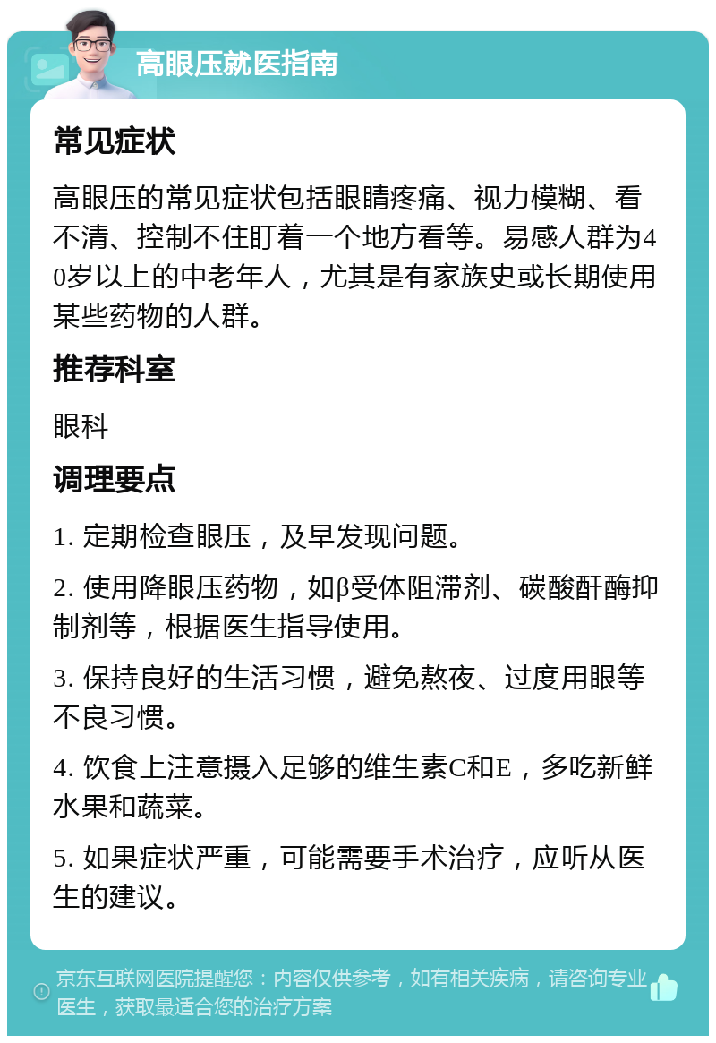 高眼压就医指南 常见症状 高眼压的常见症状包括眼睛疼痛、视力模糊、看不清、控制不住盯着一个地方看等。易感人群为40岁以上的中老年人，尤其是有家族史或长期使用某些药物的人群。 推荐科室 眼科 调理要点 1. 定期检查眼压，及早发现问题。 2. 使用降眼压药物，如β受体阻滞剂、碳酸酐酶抑制剂等，根据医生指导使用。 3. 保持良好的生活习惯，避免熬夜、过度用眼等不良习惯。 4. 饮食上注意摄入足够的维生素C和E，多吃新鲜水果和蔬菜。 5. 如果症状严重，可能需要手术治疗，应听从医生的建议。