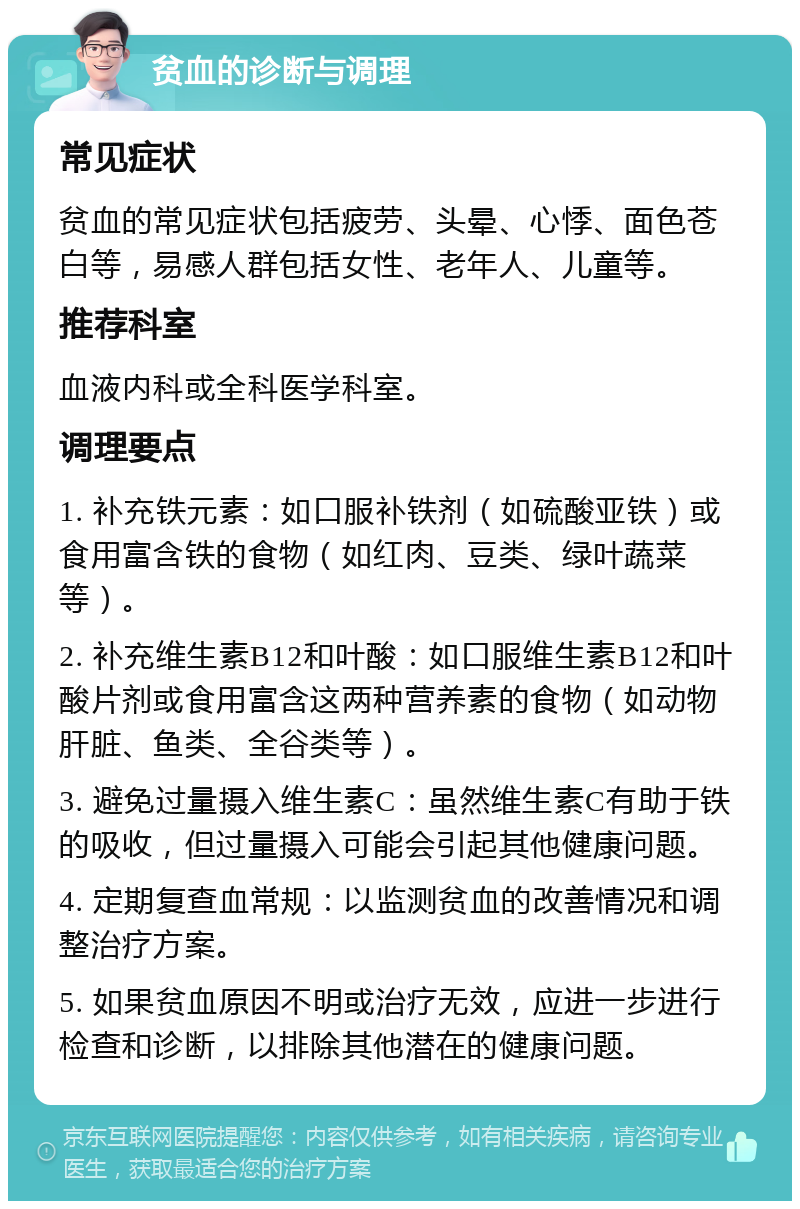 贫血的诊断与调理 常见症状 贫血的常见症状包括疲劳、头晕、心悸、面色苍白等，易感人群包括女性、老年人、儿童等。 推荐科室 血液内科或全科医学科室。 调理要点 1. 补充铁元素：如口服补铁剂（如硫酸亚铁）或食用富含铁的食物（如红肉、豆类、绿叶蔬菜等）。 2. 补充维生素B12和叶酸：如口服维生素B12和叶酸片剂或食用富含这两种营养素的食物（如动物肝脏、鱼类、全谷类等）。 3. 避免过量摄入维生素C：虽然维生素C有助于铁的吸收，但过量摄入可能会引起其他健康问题。 4. 定期复查血常规：以监测贫血的改善情况和调整治疗方案。 5. 如果贫血原因不明或治疗无效，应进一步进行检查和诊断，以排除其他潜在的健康问题。