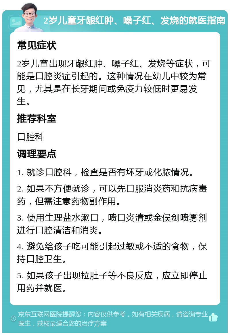 2岁儿童牙龈红肿、嗓子红、发烧的就医指南 常见症状 2岁儿童出现牙龈红肿、嗓子红、发烧等症状，可能是口腔炎症引起的。这种情况在幼儿中较为常见，尤其是在长牙期间或免疫力较低时更易发生。 推荐科室 口腔科 调理要点 1. 就诊口腔科，检查是否有坏牙或化脓情况。 2. 如果不方便就诊，可以先口服消炎药和抗病毒药，但需注意药物副作用。 3. 使用生理盐水漱口，喷口炎清或金侯剑喷雾剂进行口腔清洁和消炎。 4. 避免给孩子吃可能引起过敏或不适的食物，保持口腔卫生。 5. 如果孩子出现拉肚子等不良反应，应立即停止用药并就医。