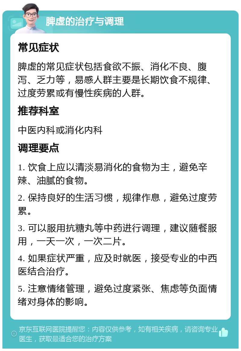 脾虚的治疗与调理 常见症状 脾虚的常见症状包括食欲不振、消化不良、腹泻、乏力等，易感人群主要是长期饮食不规律、过度劳累或有慢性疾病的人群。 推荐科室 中医内科或消化内科 调理要点 1. 饮食上应以清淡易消化的食物为主，避免辛辣、油腻的食物。 2. 保持良好的生活习惯，规律作息，避免过度劳累。 3. 可以服用抗糖丸等中药进行调理，建议随餐服用，一天一次，一次二片。 4. 如果症状严重，应及时就医，接受专业的中西医结合治疗。 5. 注意情绪管理，避免过度紧张、焦虑等负面情绪对身体的影响。