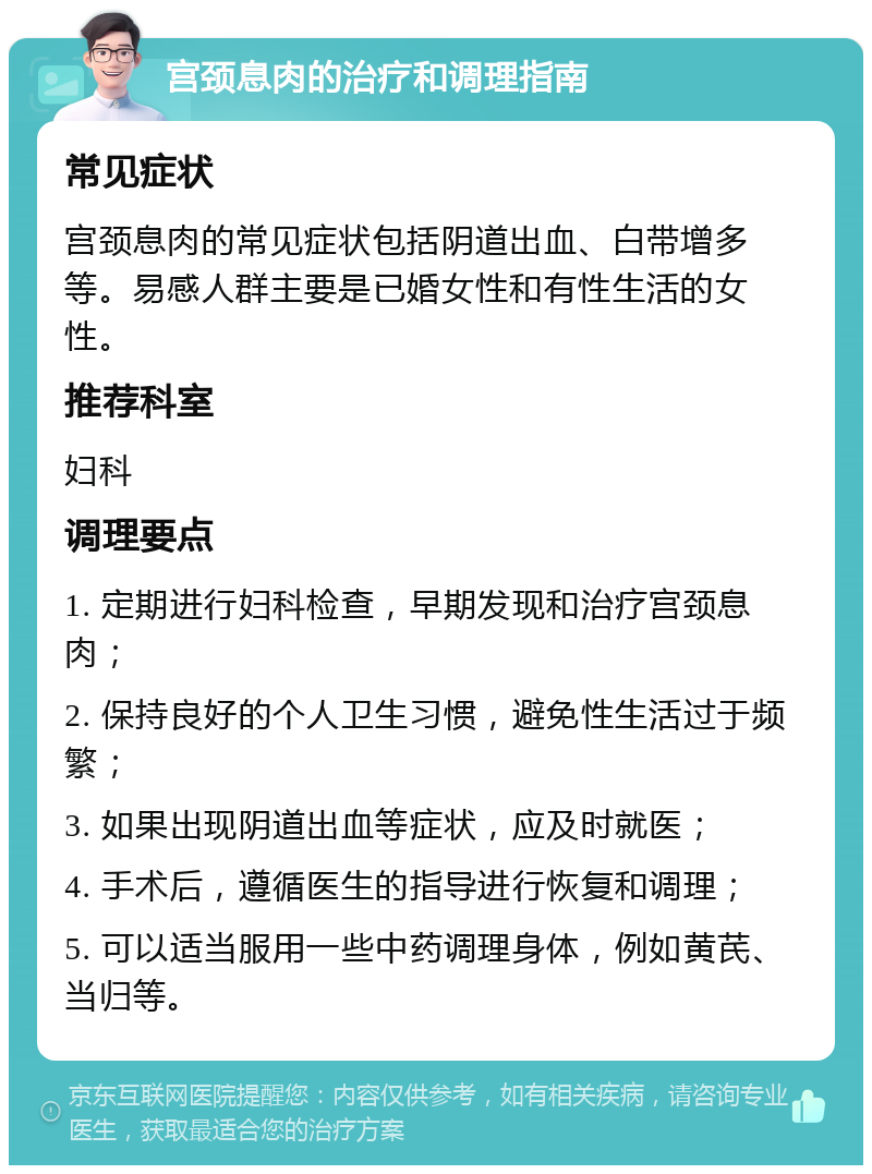 宫颈息肉的治疗和调理指南 常见症状 宫颈息肉的常见症状包括阴道出血、白带增多等。易感人群主要是已婚女性和有性生活的女性。 推荐科室 妇科 调理要点 1. 定期进行妇科检查，早期发现和治疗宫颈息肉； 2. 保持良好的个人卫生习惯，避免性生活过于频繁； 3. 如果出现阴道出血等症状，应及时就医； 4. 手术后，遵循医生的指导进行恢复和调理； 5. 可以适当服用一些中药调理身体，例如黄芪、当归等。