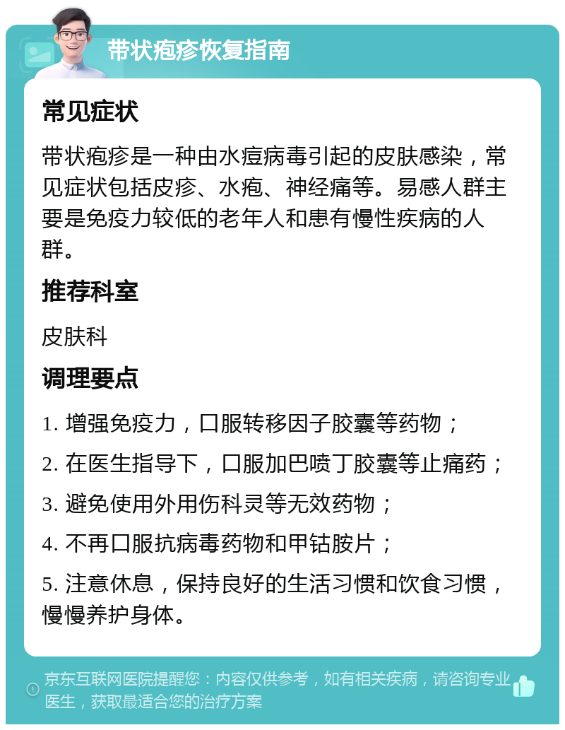 带状疱疹恢复指南 常见症状 带状疱疹是一种由水痘病毒引起的皮肤感染，常见症状包括皮疹、水疱、神经痛等。易感人群主要是免疫力较低的老年人和患有慢性疾病的人群。 推荐科室 皮肤科 调理要点 1. 增强免疫力，口服转移因子胶囊等药物； 2. 在医生指导下，口服加巴喷丁胶囊等止痛药； 3. 避免使用外用伤科灵等无效药物； 4. 不再口服抗病毒药物和甲钴胺片； 5. 注意休息，保持良好的生活习惯和饮食习惯，慢慢养护身体。