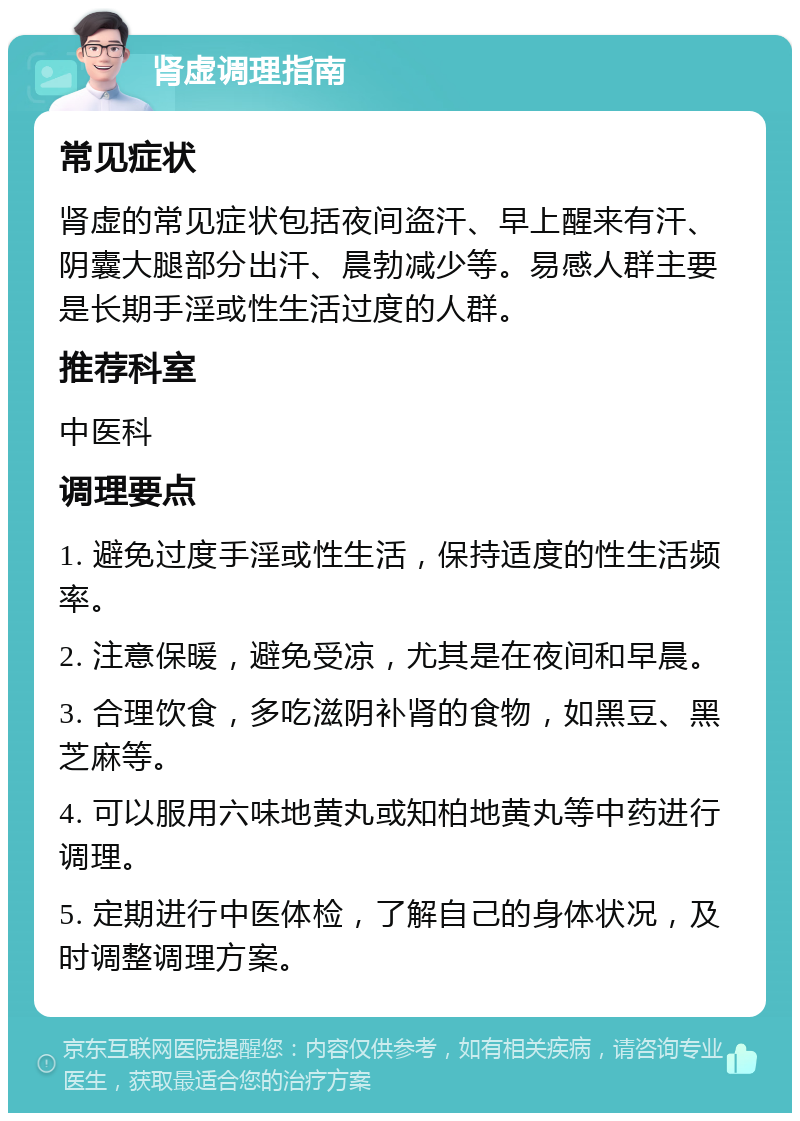 肾虚调理指南 常见症状 肾虚的常见症状包括夜间盗汗、早上醒来有汗、阴囊大腿部分出汗、晨勃减少等。易感人群主要是长期手淫或性生活过度的人群。 推荐科室 中医科 调理要点 1. 避免过度手淫或性生活，保持适度的性生活频率。 2. 注意保暖，避免受凉，尤其是在夜间和早晨。 3. 合理饮食，多吃滋阴补肾的食物，如黑豆、黑芝麻等。 4. 可以服用六味地黄丸或知柏地黄丸等中药进行调理。 5. 定期进行中医体检，了解自己的身体状况，及时调整调理方案。