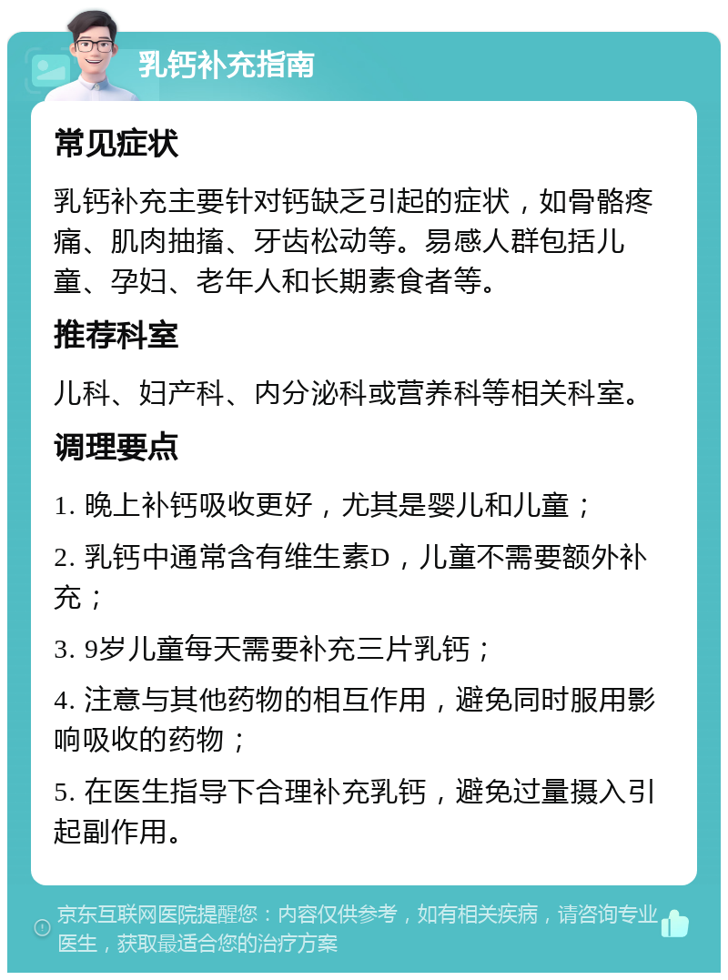 乳钙补充指南 常见症状 乳钙补充主要针对钙缺乏引起的症状，如骨骼疼痛、肌肉抽搐、牙齿松动等。易感人群包括儿童、孕妇、老年人和长期素食者等。 推荐科室 儿科、妇产科、内分泌科或营养科等相关科室。 调理要点 1. 晚上补钙吸收更好，尤其是婴儿和儿童； 2. 乳钙中通常含有维生素D，儿童不需要额外补充； 3. 9岁儿童每天需要补充三片乳钙； 4. 注意与其他药物的相互作用，避免同时服用影响吸收的药物； 5. 在医生指导下合理补充乳钙，避免过量摄入引起副作用。