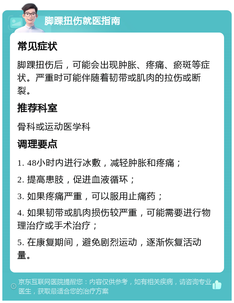 脚踝扭伤就医指南 常见症状 脚踝扭伤后，可能会出现肿胀、疼痛、瘀斑等症状。严重时可能伴随着韧带或肌肉的拉伤或断裂。 推荐科室 骨科或运动医学科 调理要点 1. 48小时内进行冰敷，减轻肿胀和疼痛； 2. 提高患肢，促进血液循环； 3. 如果疼痛严重，可以服用止痛药； 4. 如果韧带或肌肉损伤较严重，可能需要进行物理治疗或手术治疗； 5. 在康复期间，避免剧烈运动，逐渐恢复活动量。