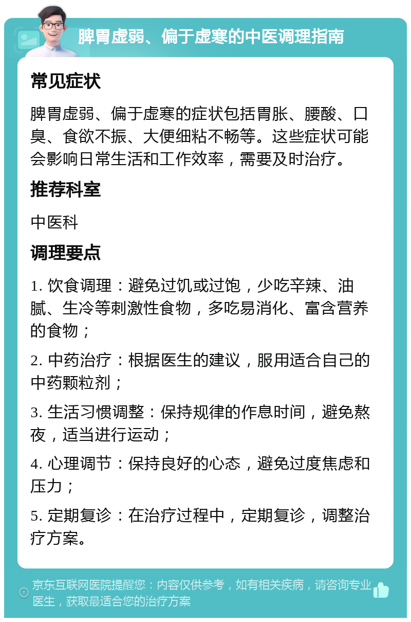 脾胃虚弱、偏于虚寒的中医调理指南 常见症状 脾胃虚弱、偏于虚寒的症状包括胃胀、腰酸、口臭、食欲不振、大便细粘不畅等。这些症状可能会影响日常生活和工作效率，需要及时治疗。 推荐科室 中医科 调理要点 1. 饮食调理：避免过饥或过饱，少吃辛辣、油腻、生冷等刺激性食物，多吃易消化、富含营养的食物； 2. 中药治疗：根据医生的建议，服用适合自己的中药颗粒剂； 3. 生活习惯调整：保持规律的作息时间，避免熬夜，适当进行运动； 4. 心理调节：保持良好的心态，避免过度焦虑和压力； 5. 定期复诊：在治疗过程中，定期复诊，调整治疗方案。