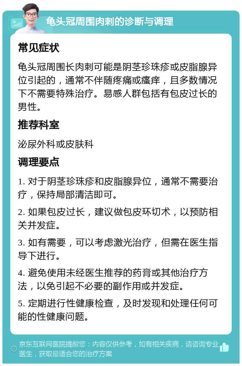 龟头冠周围肉刺的诊断与调理 常见症状 龟头冠周围长肉刺可能是阴茎珍珠疹或皮脂腺异位引起的，通常不伴随疼痛或瘙痒，且多数情况下不需要特殊治疗。易感人群包括有包皮过长的男性。 推荐科室 泌尿外科或皮肤科 调理要点 1. 对于阴茎珍珠疹和皮脂腺异位，通常不需要治疗，保持局部清洁即可。 2. 如果包皮过长，建议做包皮环切术，以预防相关并发症。 3. 如有需要，可以考虑激光治疗，但需在医生指导下进行。 4. 避免使用未经医生推荐的药膏或其他治疗方法，以免引起不必要的副作用或并发症。 5. 定期进行性健康检查，及时发现和处理任何可能的性健康问题。