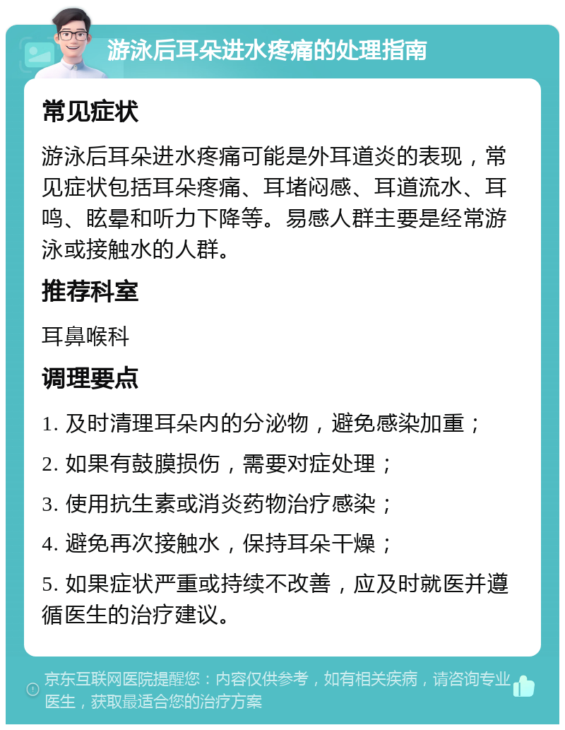 游泳后耳朵进水疼痛的处理指南 常见症状 游泳后耳朵进水疼痛可能是外耳道炎的表现，常见症状包括耳朵疼痛、耳堵闷感、耳道流水、耳鸣、眩晕和听力下降等。易感人群主要是经常游泳或接触水的人群。 推荐科室 耳鼻喉科 调理要点 1. 及时清理耳朵内的分泌物，避免感染加重； 2. 如果有鼓膜损伤，需要对症处理； 3. 使用抗生素或消炎药物治疗感染； 4. 避免再次接触水，保持耳朵干燥； 5. 如果症状严重或持续不改善，应及时就医并遵循医生的治疗建议。