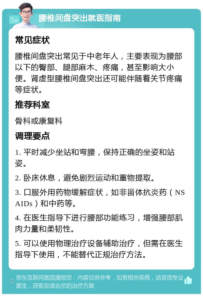 腰椎间盘突出就医指南 常见症状 腰椎间盘突出常见于中老年人，主要表现为腰部以下的臀部、腿部麻木、疼痛，甚至影响大小便。肾虚型腰椎间盘突出还可能伴随着关节疼痛等症状。 推荐科室 骨科或康复科 调理要点 1. 平时减少坐站和弯腰，保持正确的坐姿和站姿。 2. 卧床休息，避免剧烈运动和重物提取。 3. 口服外用药物缓解症状，如非甾体抗炎药（NSAIDs）和中药等。 4. 在医生指导下进行腰部功能练习，增强腰部肌肉力量和柔韧性。 5. 可以使用物理治疗设备辅助治疗，但需在医生指导下使用，不能替代正规治疗方法。