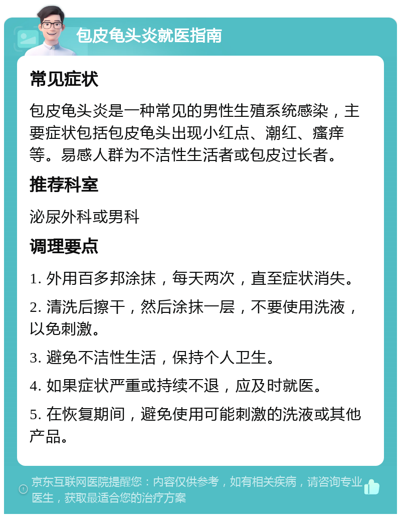 包皮龟头炎就医指南 常见症状 包皮龟头炎是一种常见的男性生殖系统感染，主要症状包括包皮龟头出现小红点、潮红、瘙痒等。易感人群为不洁性生活者或包皮过长者。 推荐科室 泌尿外科或男科 调理要点 1. 外用百多邦涂抹，每天两次，直至症状消失。 2. 清洗后擦干，然后涂抹一层，不要使用洗液，以免刺激。 3. 避免不洁性生活，保持个人卫生。 4. 如果症状严重或持续不退，应及时就医。 5. 在恢复期间，避免使用可能刺激的洗液或其他产品。