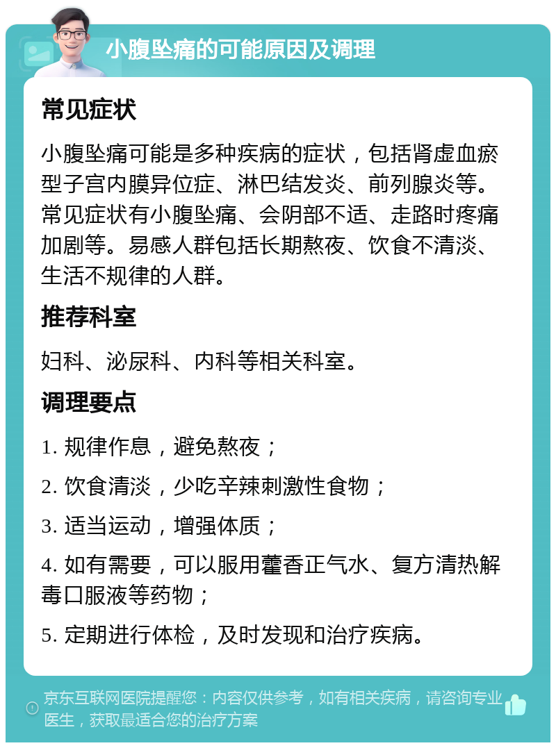 小腹坠痛的可能原因及调理 常见症状 小腹坠痛可能是多种疾病的症状，包括肾虚血瘀型子宫内膜异位症、淋巴结发炎、前列腺炎等。常见症状有小腹坠痛、会阴部不适、走路时疼痛加剧等。易感人群包括长期熬夜、饮食不清淡、生活不规律的人群。 推荐科室 妇科、泌尿科、内科等相关科室。 调理要点 1. 规律作息，避免熬夜； 2. 饮食清淡，少吃辛辣刺激性食物； 3. 适当运动，增强体质； 4. 如有需要，可以服用藿香正气水、复方清热解毒口服液等药物； 5. 定期进行体检，及时发现和治疗疾病。