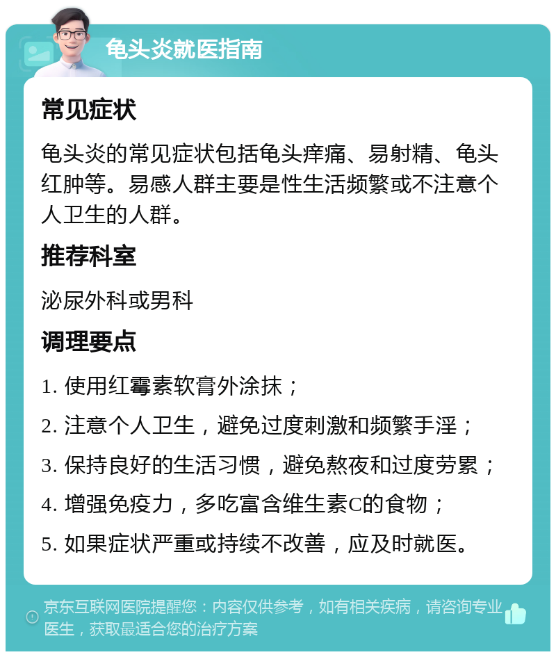 龟头炎就医指南 常见症状 龟头炎的常见症状包括龟头痒痛、易射精、龟头红肿等。易感人群主要是性生活频繁或不注意个人卫生的人群。 推荐科室 泌尿外科或男科 调理要点 1. 使用红霉素软膏外涂抹； 2. 注意个人卫生，避免过度刺激和频繁手淫； 3. 保持良好的生活习惯，避免熬夜和过度劳累； 4. 增强免疫力，多吃富含维生素C的食物； 5. 如果症状严重或持续不改善，应及时就医。