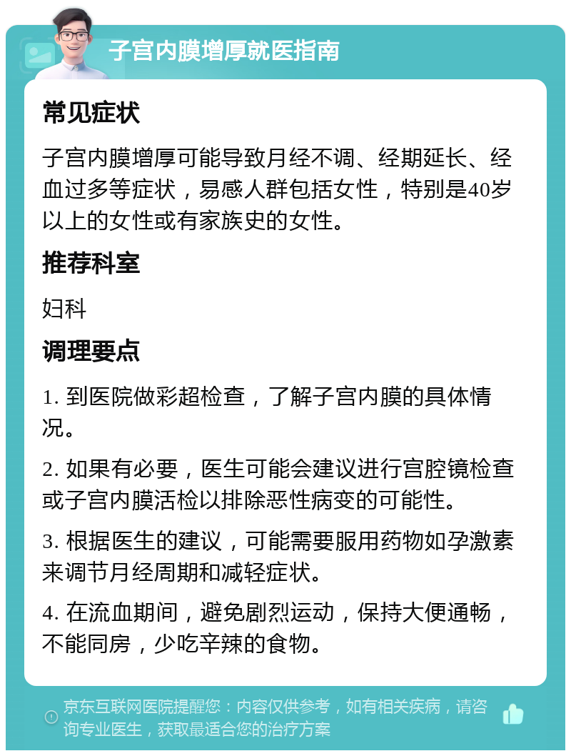 子宫内膜增厚就医指南 常见症状 子宫内膜增厚可能导致月经不调、经期延长、经血过多等症状，易感人群包括女性，特别是40岁以上的女性或有家族史的女性。 推荐科室 妇科 调理要点 1. 到医院做彩超检查，了解子宫内膜的具体情况。 2. 如果有必要，医生可能会建议进行宫腔镜检查或子宫内膜活检以排除恶性病变的可能性。 3. 根据医生的建议，可能需要服用药物如孕激素来调节月经周期和减轻症状。 4. 在流血期间，避免剧烈运动，保持大便通畅，不能同房，少吃辛辣的食物。