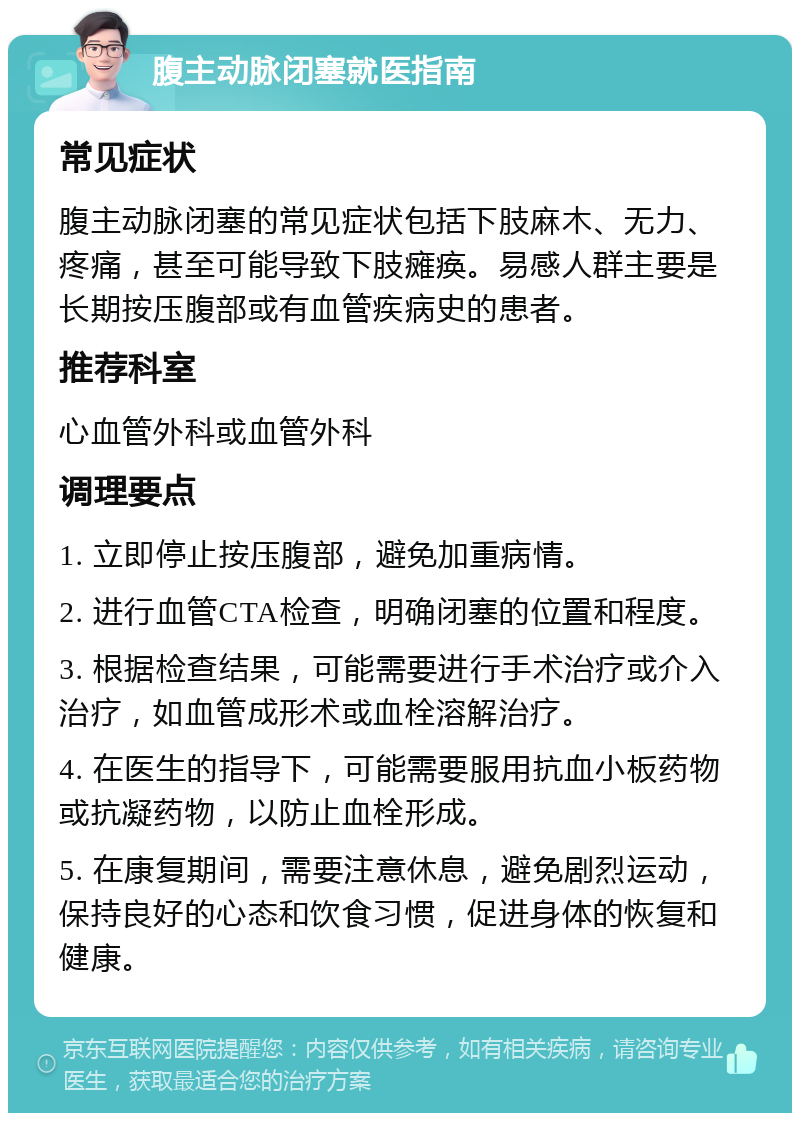 腹主动脉闭塞就医指南 常见症状 腹主动脉闭塞的常见症状包括下肢麻木、无力、疼痛，甚至可能导致下肢瘫痪。易感人群主要是长期按压腹部或有血管疾病史的患者。 推荐科室 心血管外科或血管外科 调理要点 1. 立即停止按压腹部，避免加重病情。 2. 进行血管CTA检查，明确闭塞的位置和程度。 3. 根据检查结果，可能需要进行手术治疗或介入治疗，如血管成形术或血栓溶解治疗。 4. 在医生的指导下，可能需要服用抗血小板药物或抗凝药物，以防止血栓形成。 5. 在康复期间，需要注意休息，避免剧烈运动，保持良好的心态和饮食习惯，促进身体的恢复和健康。