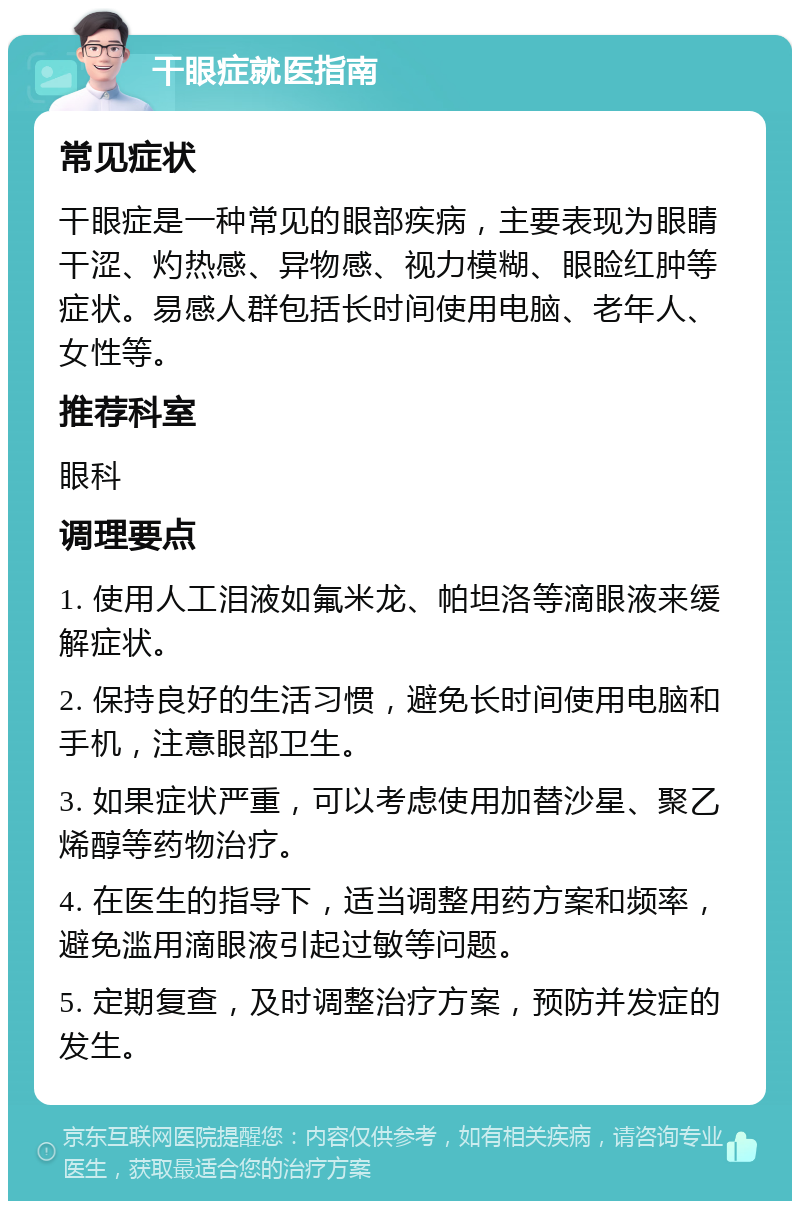 干眼症就医指南 常见症状 干眼症是一种常见的眼部疾病，主要表现为眼睛干涩、灼热感、异物感、视力模糊、眼睑红肿等症状。易感人群包括长时间使用电脑、老年人、女性等。 推荐科室 眼科 调理要点 1. 使用人工泪液如氟米龙、帕坦洛等滴眼液来缓解症状。 2. 保持良好的生活习惯，避免长时间使用电脑和手机，注意眼部卫生。 3. 如果症状严重，可以考虑使用加替沙星、聚乙烯醇等药物治疗。 4. 在医生的指导下，适当调整用药方案和频率，避免滥用滴眼液引起过敏等问题。 5. 定期复查，及时调整治疗方案，预防并发症的发生。