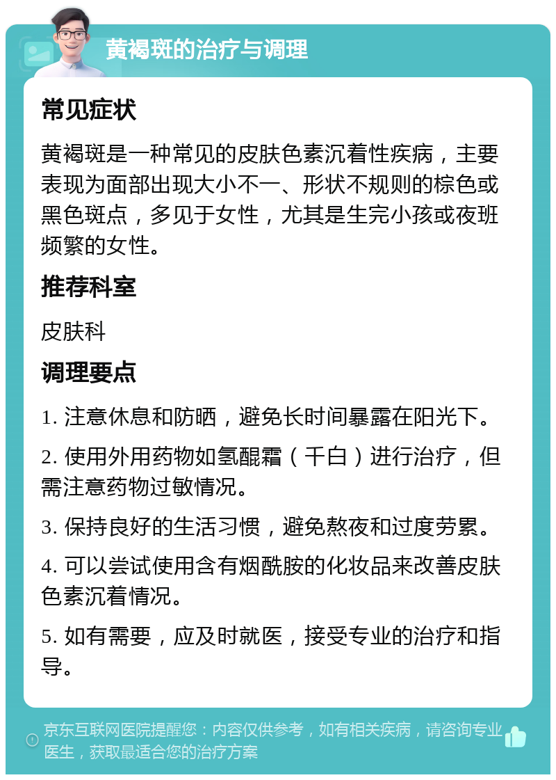 黄褐斑的治疗与调理 常见症状 黄褐斑是一种常见的皮肤色素沉着性疾病，主要表现为面部出现大小不一、形状不规则的棕色或黑色斑点，多见于女性，尤其是生完小孩或夜班频繁的女性。 推荐科室 皮肤科 调理要点 1. 注意休息和防晒，避免长时间暴露在阳光下。 2. 使用外用药物如氢醌霜（千白）进行治疗，但需注意药物过敏情况。 3. 保持良好的生活习惯，避免熬夜和过度劳累。 4. 可以尝试使用含有烟酰胺的化妆品来改善皮肤色素沉着情况。 5. 如有需要，应及时就医，接受专业的治疗和指导。