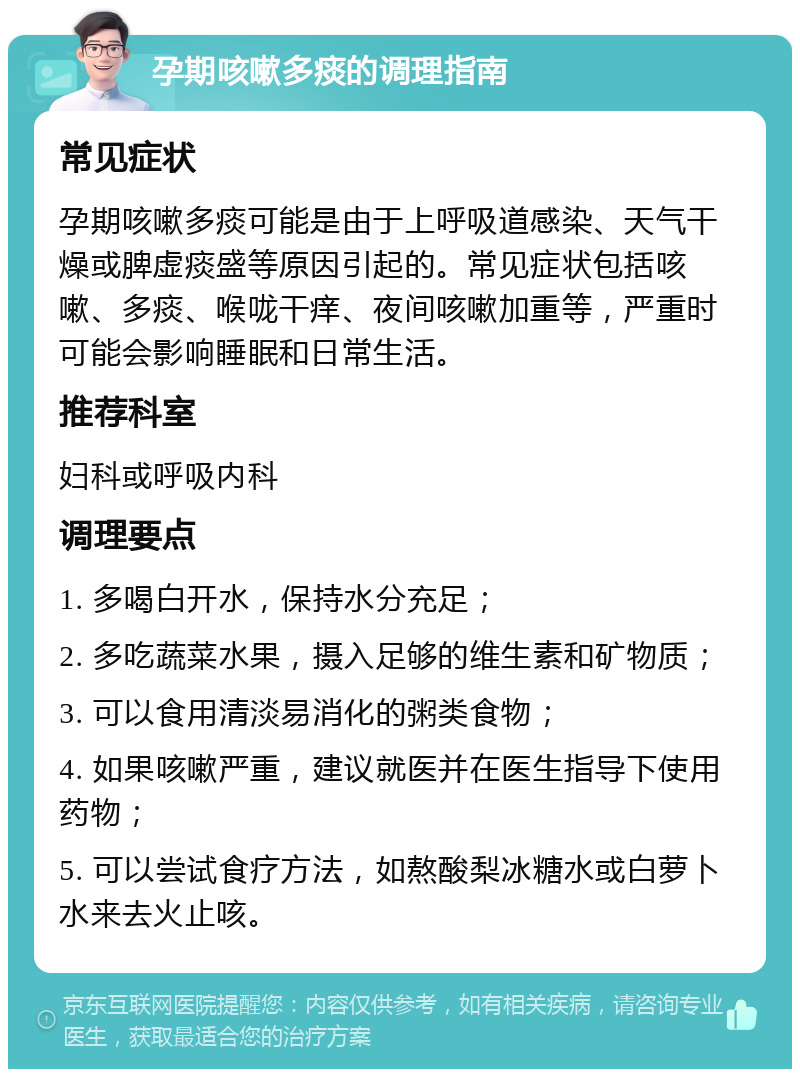 孕期咳嗽多痰的调理指南 常见症状 孕期咳嗽多痰可能是由于上呼吸道感染、天气干燥或脾虚痰盛等原因引起的。常见症状包括咳嗽、多痰、喉咙干痒、夜间咳嗽加重等，严重时可能会影响睡眠和日常生活。 推荐科室 妇科或呼吸内科 调理要点 1. 多喝白开水，保持水分充足； 2. 多吃蔬菜水果，摄入足够的维生素和矿物质； 3. 可以食用清淡易消化的粥类食物； 4. 如果咳嗽严重，建议就医并在医生指导下使用药物； 5. 可以尝试食疗方法，如熬酸梨冰糖水或白萝卜水来去火止咳。