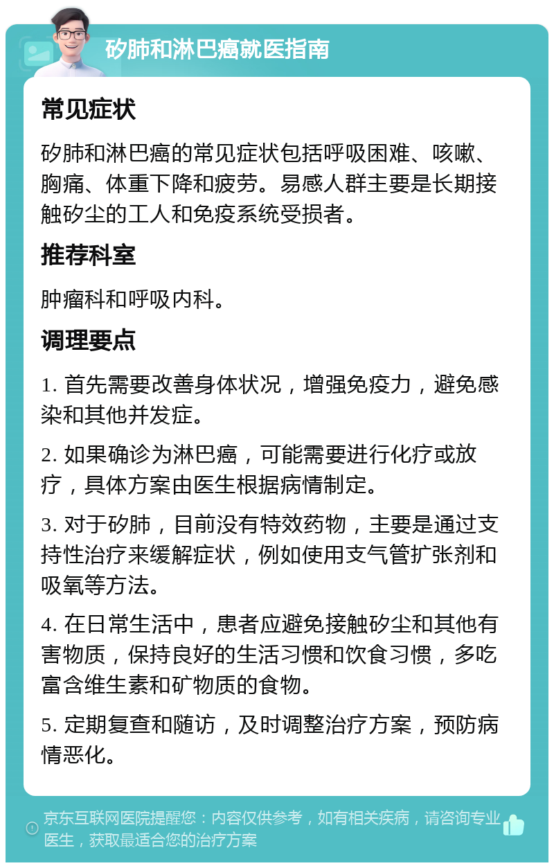 矽肺和淋巴癌就医指南 常见症状 矽肺和淋巴癌的常见症状包括呼吸困难、咳嗽、胸痛、体重下降和疲劳。易感人群主要是长期接触矽尘的工人和免疫系统受损者。 推荐科室 肿瘤科和呼吸内科。 调理要点 1. 首先需要改善身体状况，增强免疫力，避免感染和其他并发症。 2. 如果确诊为淋巴癌，可能需要进行化疗或放疗，具体方案由医生根据病情制定。 3. 对于矽肺，目前没有特效药物，主要是通过支持性治疗来缓解症状，例如使用支气管扩张剂和吸氧等方法。 4. 在日常生活中，患者应避免接触矽尘和其他有害物质，保持良好的生活习惯和饮食习惯，多吃富含维生素和矿物质的食物。 5. 定期复查和随访，及时调整治疗方案，预防病情恶化。