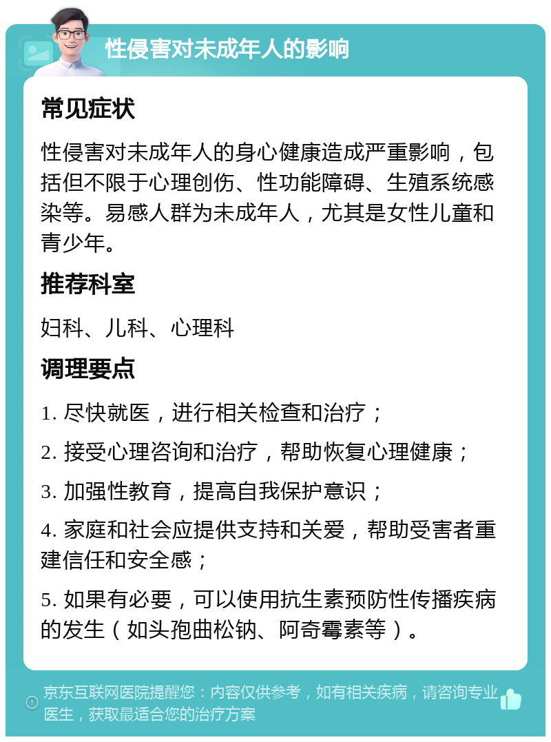 性侵害对未成年人的影响 常见症状 性侵害对未成年人的身心健康造成严重影响，包括但不限于心理创伤、性功能障碍、生殖系统感染等。易感人群为未成年人，尤其是女性儿童和青少年。 推荐科室 妇科、儿科、心理科 调理要点 1. 尽快就医，进行相关检查和治疗； 2. 接受心理咨询和治疗，帮助恢复心理健康； 3. 加强性教育，提高自我保护意识； 4. 家庭和社会应提供支持和关爱，帮助受害者重建信任和安全感； 5. 如果有必要，可以使用抗生素预防性传播疾病的发生（如头孢曲松钠、阿奇霉素等）。