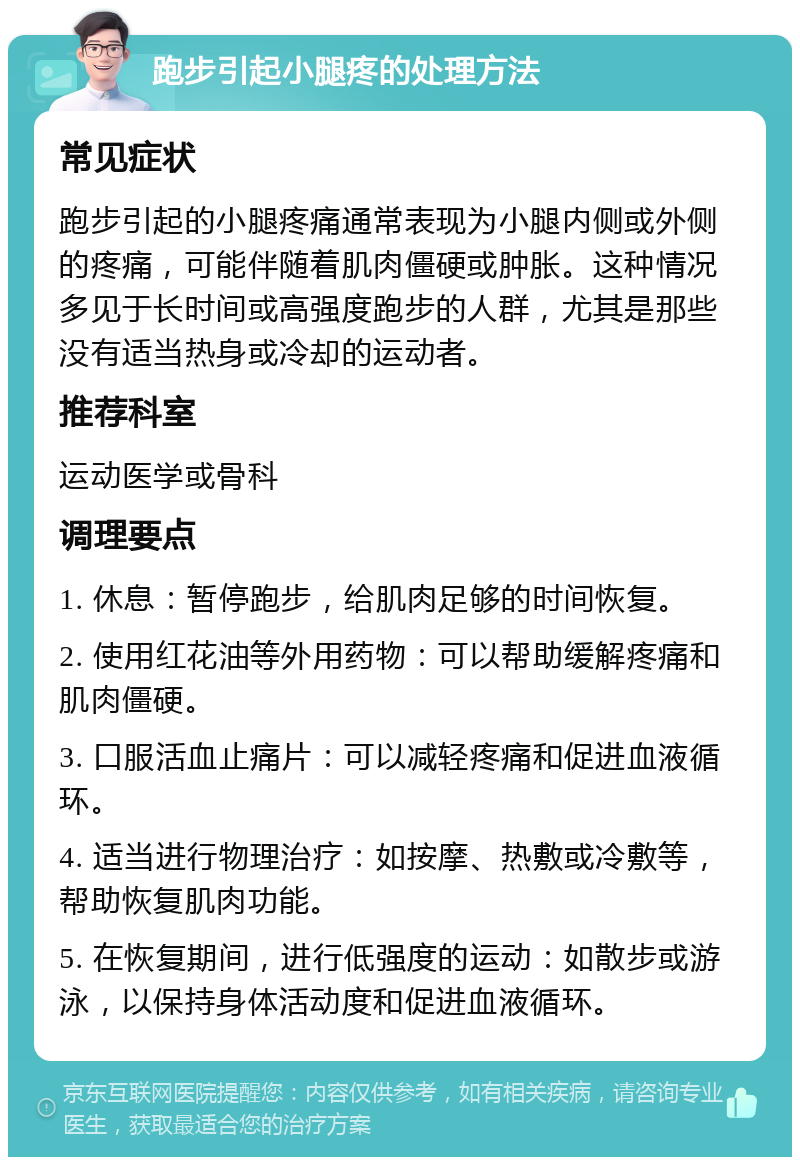 跑步引起小腿疼的处理方法 常见症状 跑步引起的小腿疼痛通常表现为小腿内侧或外侧的疼痛，可能伴随着肌肉僵硬或肿胀。这种情况多见于长时间或高强度跑步的人群，尤其是那些没有适当热身或冷却的运动者。 推荐科室 运动医学或骨科 调理要点 1. 休息：暂停跑步，给肌肉足够的时间恢复。 2. 使用红花油等外用药物：可以帮助缓解疼痛和肌肉僵硬。 3. 口服活血止痛片：可以减轻疼痛和促进血液循环。 4. 适当进行物理治疗：如按摩、热敷或冷敷等，帮助恢复肌肉功能。 5. 在恢复期间，进行低强度的运动：如散步或游泳，以保持身体活动度和促进血液循环。