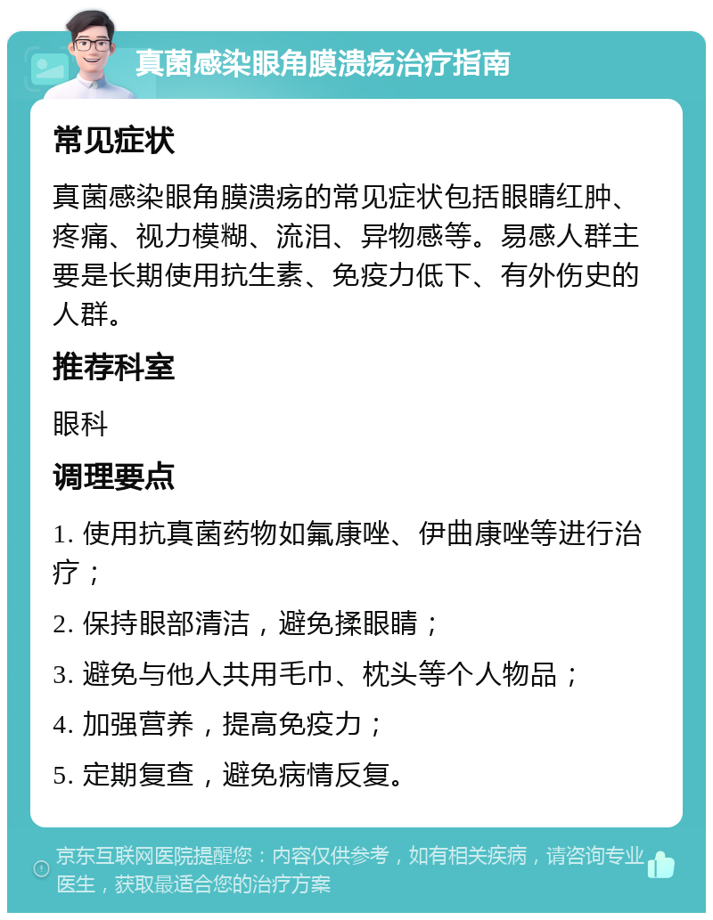 真菌感染眼角膜溃疡治疗指南 常见症状 真菌感染眼角膜溃疡的常见症状包括眼睛红肿、疼痛、视力模糊、流泪、异物感等。易感人群主要是长期使用抗生素、免疫力低下、有外伤史的人群。 推荐科室 眼科 调理要点 1. 使用抗真菌药物如氟康唑、伊曲康唑等进行治疗； 2. 保持眼部清洁，避免揉眼睛； 3. 避免与他人共用毛巾、枕头等个人物品； 4. 加强营养，提高免疫力； 5. 定期复查，避免病情反复。