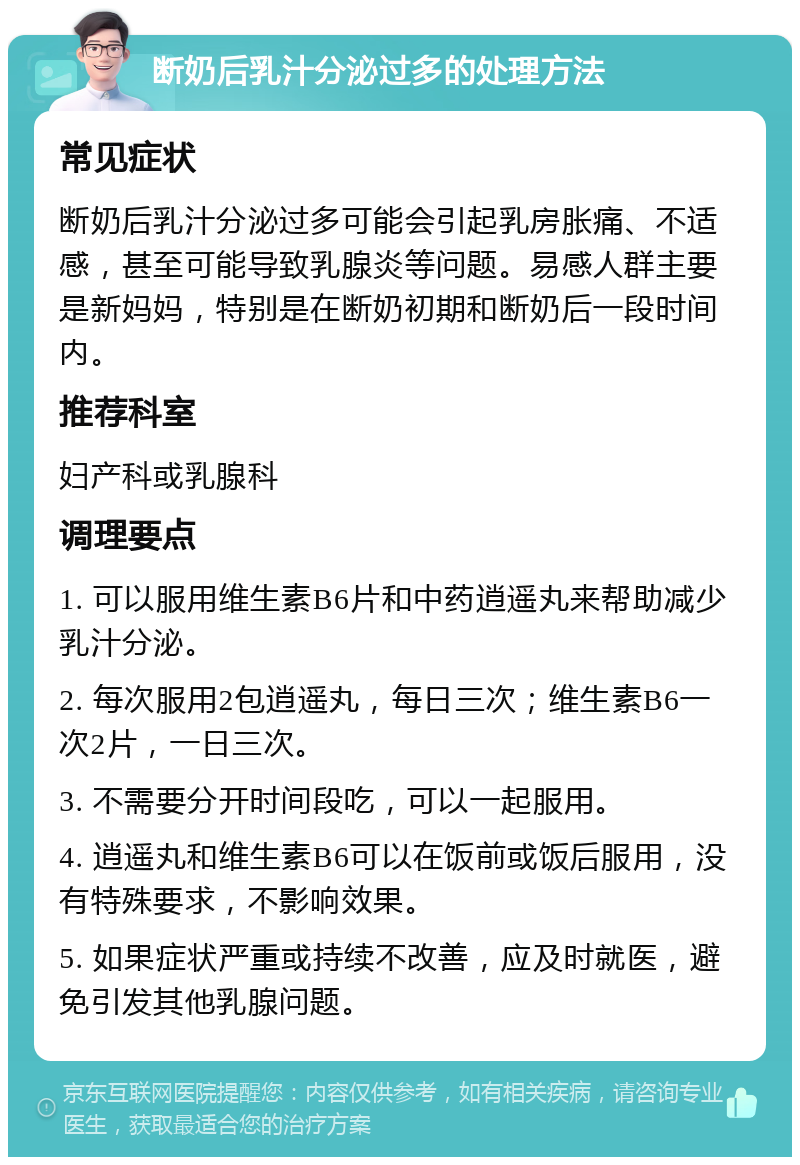 断奶后乳汁分泌过多的处理方法 常见症状 断奶后乳汁分泌过多可能会引起乳房胀痛、不适感，甚至可能导致乳腺炎等问题。易感人群主要是新妈妈，特别是在断奶初期和断奶后一段时间内。 推荐科室 妇产科或乳腺科 调理要点 1. 可以服用维生素B6片和中药逍遥丸来帮助减少乳汁分泌。 2. 每次服用2包逍遥丸，每日三次；维生素B6一次2片，一日三次。 3. 不需要分开时间段吃，可以一起服用。 4. 逍遥丸和维生素B6可以在饭前或饭后服用，没有特殊要求，不影响效果。 5. 如果症状严重或持续不改善，应及时就医，避免引发其他乳腺问题。