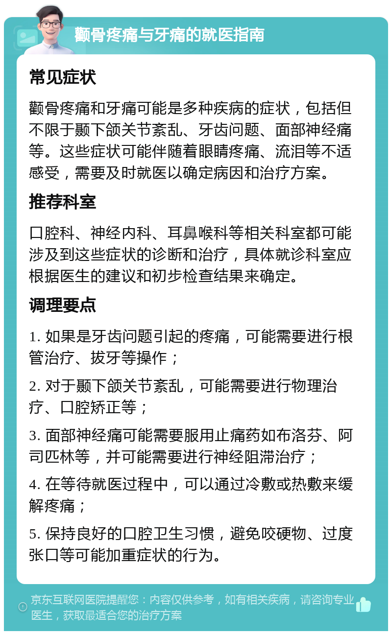 颧骨疼痛与牙痛的就医指南 常见症状 颧骨疼痛和牙痛可能是多种疾病的症状，包括但不限于颞下颌关节紊乱、牙齿问题、面部神经痛等。这些症状可能伴随着眼睛疼痛、流泪等不适感受，需要及时就医以确定病因和治疗方案。 推荐科室 口腔科、神经内科、耳鼻喉科等相关科室都可能涉及到这些症状的诊断和治疗，具体就诊科室应根据医生的建议和初步检查结果来确定。 调理要点 1. 如果是牙齿问题引起的疼痛，可能需要进行根管治疗、拔牙等操作； 2. 对于颞下颌关节紊乱，可能需要进行物理治疗、口腔矫正等； 3. 面部神经痛可能需要服用止痛药如布洛芬、阿司匹林等，并可能需要进行神经阻滞治疗； 4. 在等待就医过程中，可以通过冷敷或热敷来缓解疼痛； 5. 保持良好的口腔卫生习惯，避免咬硬物、过度张口等可能加重症状的行为。