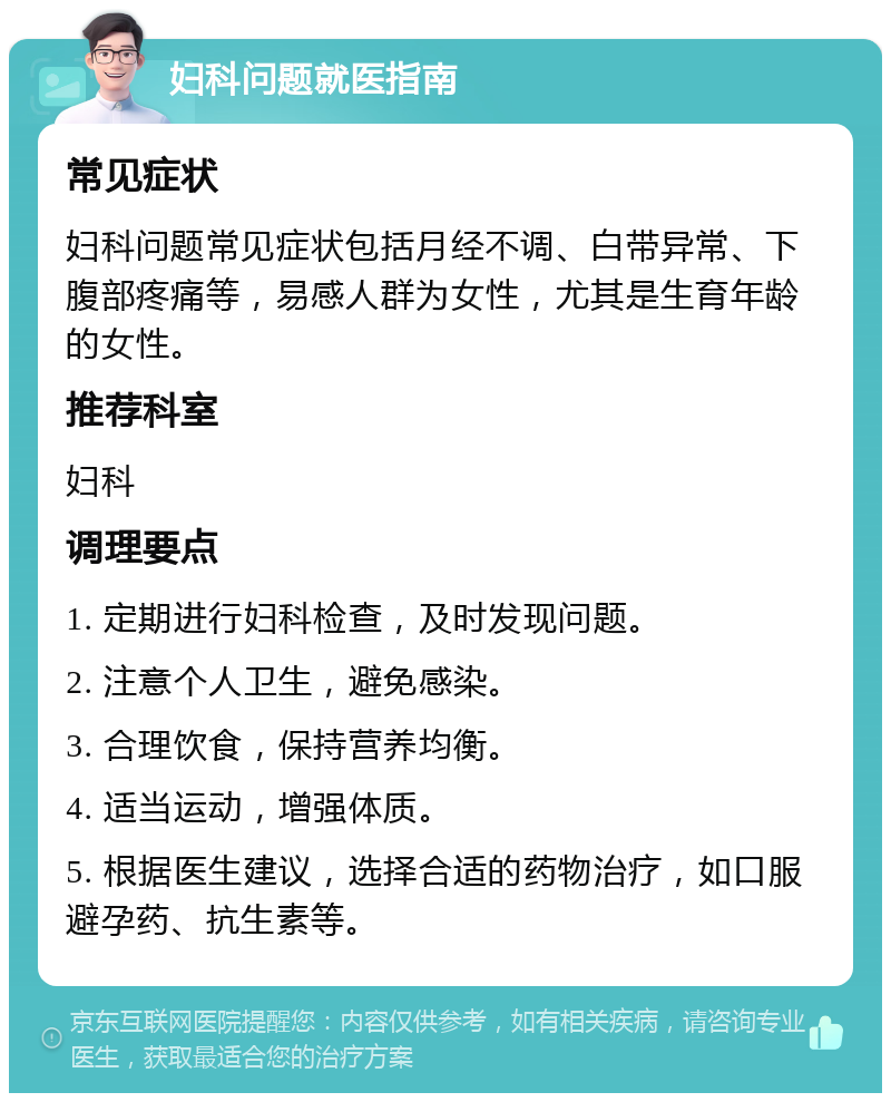 妇科问题就医指南 常见症状 妇科问题常见症状包括月经不调、白带异常、下腹部疼痛等，易感人群为女性，尤其是生育年龄的女性。 推荐科室 妇科 调理要点 1. 定期进行妇科检查，及时发现问题。 2. 注意个人卫生，避免感染。 3. 合理饮食，保持营养均衡。 4. 适当运动，增强体质。 5. 根据医生建议，选择合适的药物治疗，如口服避孕药、抗生素等。