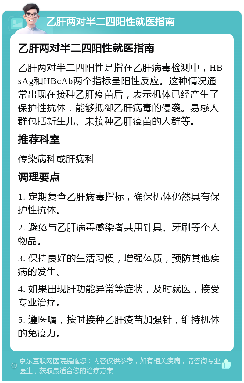 乙肝两对半二四阳性就医指南 乙肝两对半二四阳性就医指南 乙肝两对半二四阳性是指在乙肝病毒检测中，HBsAg和HBcAb两个指标呈阳性反应。这种情况通常出现在接种乙肝疫苗后，表示机体已经产生了保护性抗体，能够抵御乙肝病毒的侵袭。易感人群包括新生儿、未接种乙肝疫苗的人群等。 推荐科室 传染病科或肝病科 调理要点 1. 定期复查乙肝病毒指标，确保机体仍然具有保护性抗体。 2. 避免与乙肝病毒感染者共用针具、牙刷等个人物品。 3. 保持良好的生活习惯，增强体质，预防其他疾病的发生。 4. 如果出现肝功能异常等症状，及时就医，接受专业治疗。 5. 遵医嘱，按时接种乙肝疫苗加强针，维持机体的免疫力。