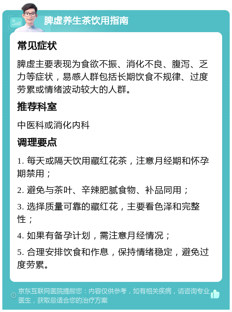 脾虚养生茶饮用指南 常见症状 脾虚主要表现为食欲不振、消化不良、腹泻、乏力等症状，易感人群包括长期饮食不规律、过度劳累或情绪波动较大的人群。 推荐科室 中医科或消化内科 调理要点 1. 每天或隔天饮用藏红花茶，注意月经期和怀孕期禁用； 2. 避免与茶叶、辛辣肥腻食物、补品同用； 3. 选择质量可靠的藏红花，主要看色泽和完整性； 4. 如果有备孕计划，需注意月经情况； 5. 合理安排饮食和作息，保持情绪稳定，避免过度劳累。